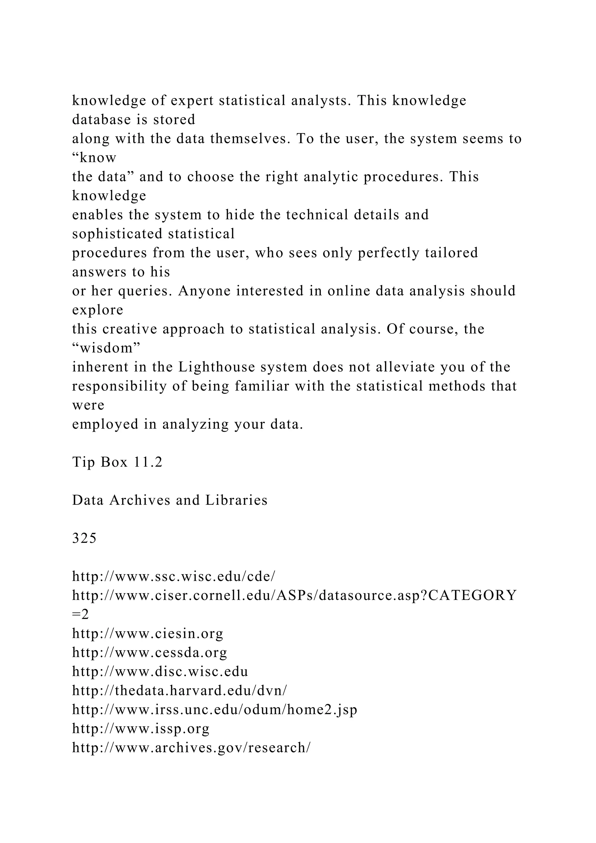 knowledge of expert statistical analysts. This knowledge
database is stored
along with the data themselves. To the user, the system seems to
“know
the data” and to choose the right analytic procedures. This
knowledge
enables the system to hide the technical details and
sophisticated statistical
procedures from the user, who sees only perfectly tailored
answers to his
or her queries. Anyone interested in online data analysis should
explore
this creative approach to statistical analysis. Of course, the
“wisdom”
inherent in the Lighthouse system does not alleviate you of the
responsibility of being familiar with the statistical methods that
were
employed in analyzing your data.
Tip Box 11.2
Data Archives and Libraries
325
http://www.ssc.wisc.edu/cde/
http://www.ciser.cornell.edu/ASPs/datasource.asp?CATEGORY
=2
http://www.ciesin.org
http://www.cessda.org
http://www.disc.wisc.edu
http://thedata.harvard.edu/dvn/
http://www.irss.unc.edu/odum/home2.jsp
http://www.issp.org
http://www.archives.gov/research/
 