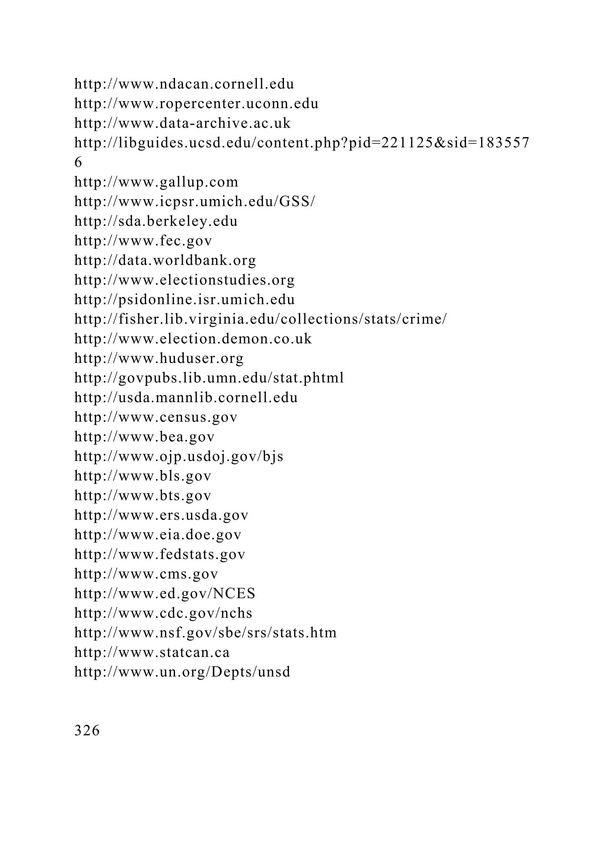http://www.ndacan.cornell.edu
http://www.ropercenter.uconn.edu
http://www.data-archive.ac.uk
http://libguides.ucsd.edu/content.php?pid=221125&sid=183557
6
http://www.gallup.com
http://www.icpsr.umich.edu/GSS/
http://sda.berkeley.edu
http://www.fec.gov
http://data.worldbank.org
http://www.electionstudies.org
http://psidonline.isr.umich.edu
http://fisher.lib.virginia.edu/collections/stats/crime/
http://www.election.demon.co.uk
http://www.huduser.org
http://govpubs.lib.umn.edu/stat.phtml
http://usda.mannlib.cornell.edu
http://www.census.gov
http://www.bea.gov
http://www.ojp.usdoj.gov/bjs
http://www.bls.gov
http://www.bts.gov
http://www.ers.usda.gov
http://www.eia.doe.gov
http://www.fedstats.gov
http://www.cms.gov
http://www.ed.gov/NCES
http://www.cdc.gov/nchs
http://www.nsf.gov/sbe/srs/stats.htm
http://www.statcan.ca
http://www.un.org/Depts/unsd
326
 