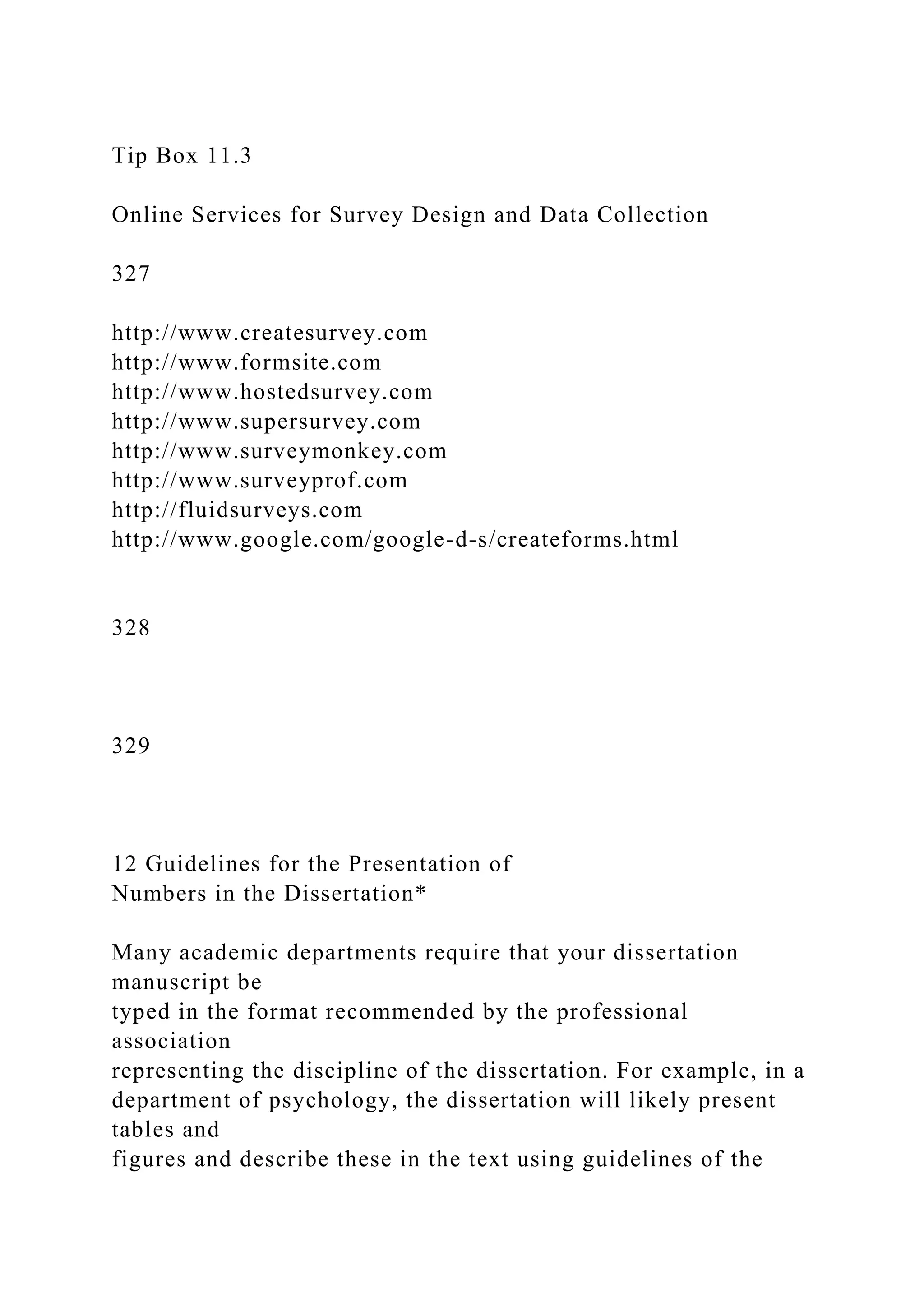 Tip Box 11.3
Online Services for Survey Design and Data Collection
327
http://www.createsurvey.com
http://www.formsite.com
http://www.hostedsurvey.com
http://www.supersurvey.com
http://www.surveymonkey.com
http://www.surveyprof.com
http://fluidsurveys.com
http://www.google.com/google-d-s/createforms.html
328
329
12 Guidelines for the Presentation of
Numbers in the Dissertation*
Many academic departments require that your dissertation
manuscript be
typed in the format recommended by the professional
association
representing the discipline of the dissertation. For example, in a
department of psychology, the dissertation will likely present
tables and
figures and describe these in the text using guidelines of the
 