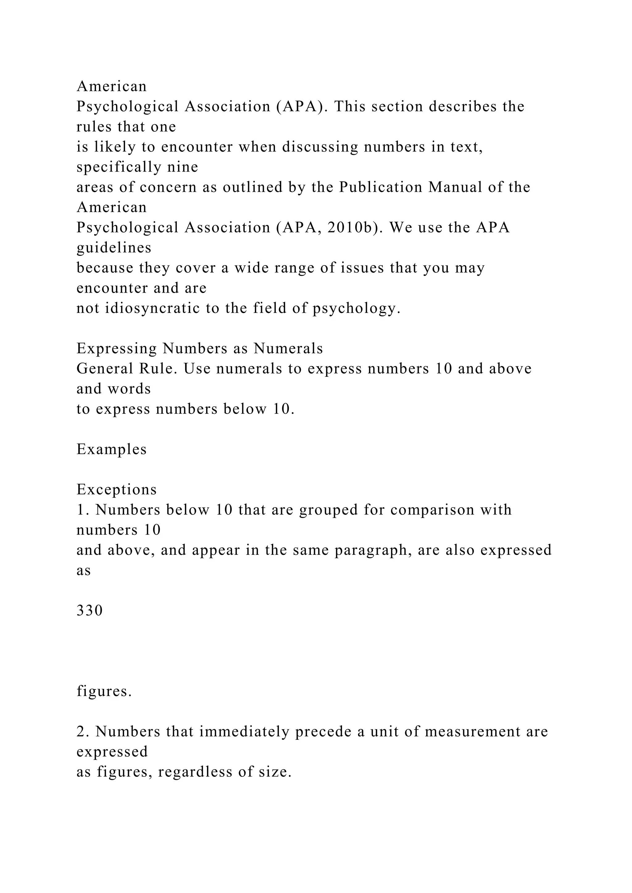 American
Psychological Association (APA). This section describes the
rules that one
is likely to encounter when discussing numbers in text,
specifically nine
areas of concern as outlined by the Publication Manual of the
American
Psychological Association (APA, 2010b). We use the APA
guidelines
because they cover a wide range of issues that you may
encounter and are
not idiosyncratic to the field of psychology.
Expressing Numbers as Numerals
General Rule. Use numerals to express numbers 10 and above
and words
to express numbers below 10.
Examples
Exceptions
1. Numbers below 10 that are grouped for comparison with
numbers 10
and above, and appear in the same paragraph, are also expressed
as
330
figures.
2. Numbers that immediately precede a unit of measurement are
expressed
as figures, regardless of size.
 