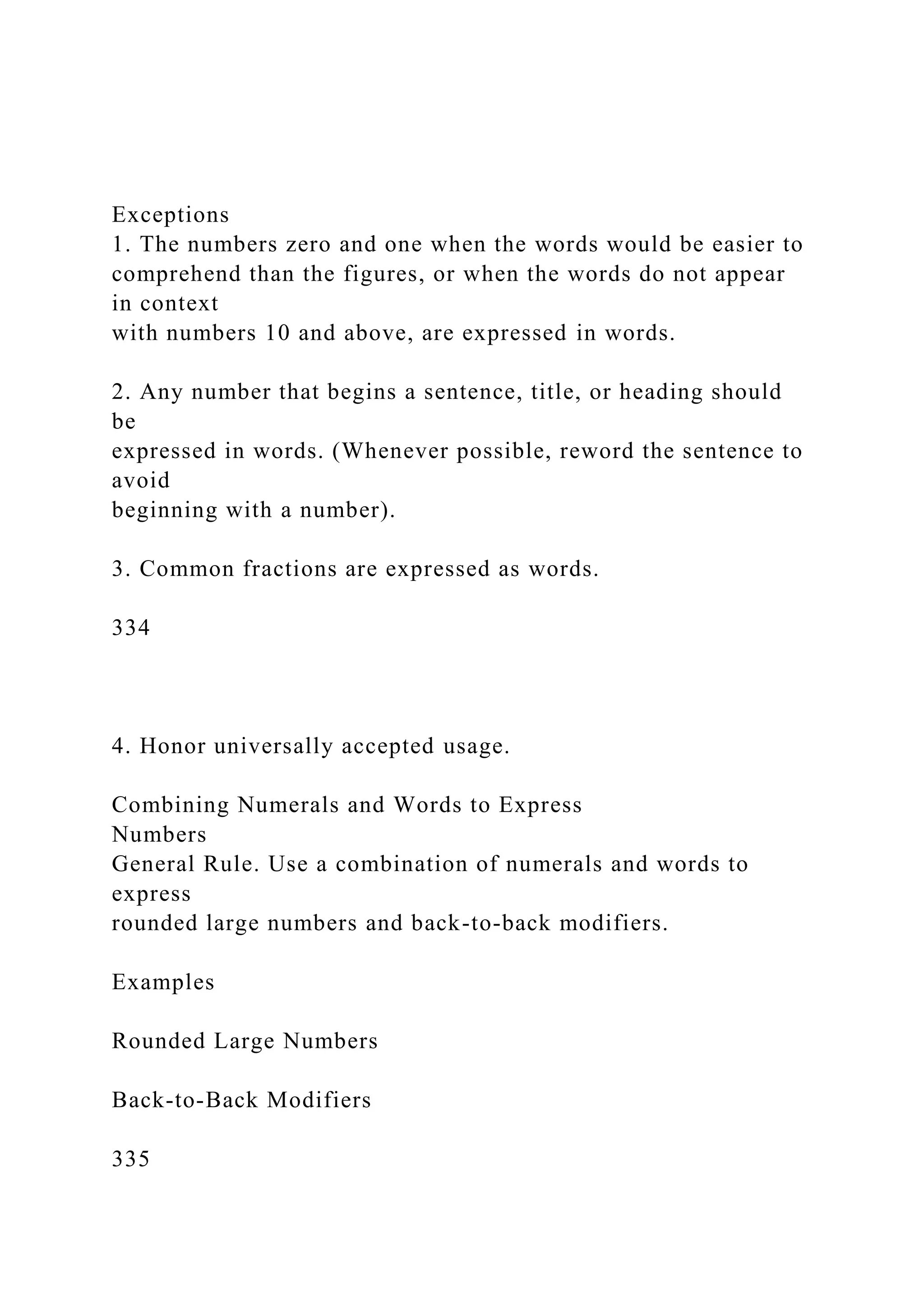 Exceptions
1. The numbers zero and one when the words would be easier to
comprehend than the figures, or when the words do not appear
in context
with numbers 10 and above, are expressed in words.
2. Any number that begins a sentence, title, or heading should
be
expressed in words. (Whenever possible, reword the sentence to
avoid
beginning with a number).
3. Common fractions are expressed as words.
334
4. Honor universally accepted usage.
Combining Numerals and Words to Express
Numbers
General Rule. Use a combination of numerals and words to
express
rounded large numbers and back-to-back modifiers.
Examples
Rounded Large Numbers
Back-to-Back Modifiers
335
 