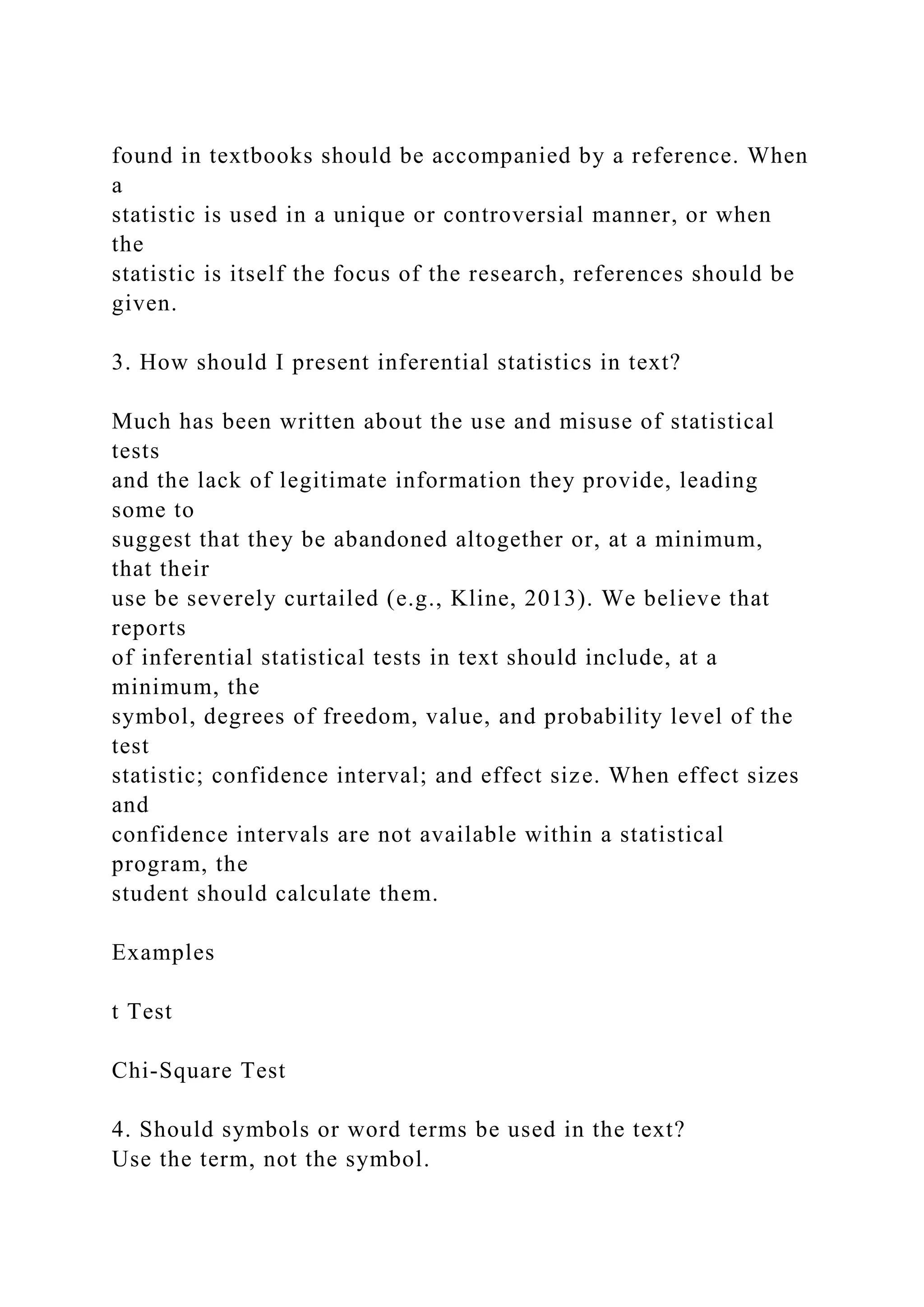found in textbooks should be accompanied by a reference. When
a
statistic is used in a unique or controversial manner, or when
the
statistic is itself the focus of the research, references should be
given.
3. How should I present inferential statistics in text?
Much has been written about the use and misuse of statistical
tests
and the lack of legitimate information they provide, leading
some to
suggest that they be abandoned altogether or, at a minimum,
that their
use be severely curtailed (e.g., Kline, 2013). We believe that
reports
of inferential statistical tests in text should include, at a
minimum, the
symbol, degrees of freedom, value, and probability level of the
test
statistic; confidence interval; and effect size. When effect sizes
and
confidence intervals are not available within a statistical
program, the
student should calculate them.
Examples
t Test
Chi-Square Test
4. Should symbols or word terms be used in the text?
Use the term, not the symbol.
 