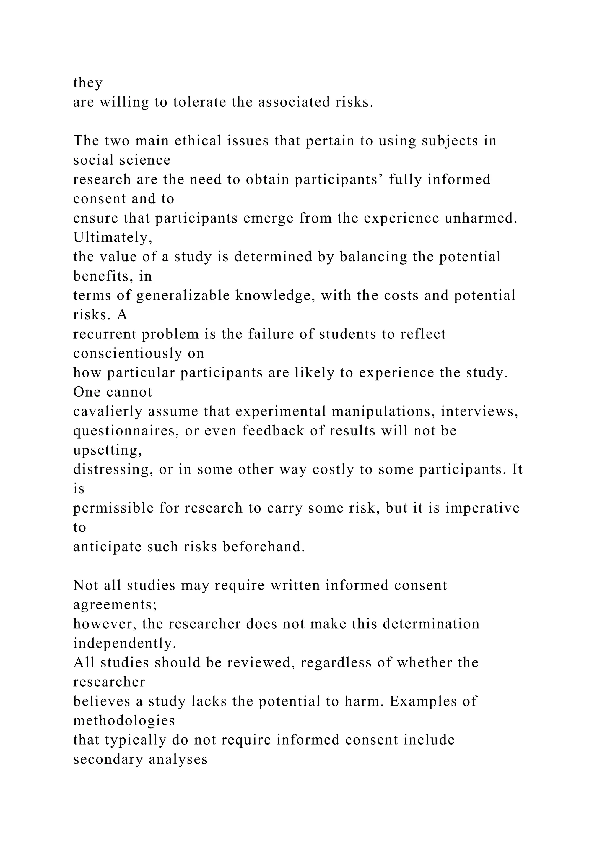 they
are willing to tolerate the associated risks.
The two main ethical issues that pertain to using subjects in
social science
research are the need to obtain participants’ fully informed
consent and to
ensure that participants emerge from the experience unharmed.
Ultimately,
the value of a study is determined by balancing the potential
benefits, in
terms of generalizable knowledge, with the costs and potential
risks. A
recurrent problem is the failure of students to reflect
conscientiously on
how particular participants are likely to experience the study.
One cannot
cavalierly assume that experimental manipulations, interviews,
questionnaires, or even feedback of results will not be
upsetting,
distressing, or in some other way costly to some participants. It
is
permissible for research to carry some risk, but it is imperative
to
anticipate such risks beforehand.
Not all studies may require written informed consent
agreements;
however, the researcher does not make this determination
independently.
All studies should be reviewed, regardless of whether the
researcher
believes a study lacks the potential to harm. Examples of
methodologies
that typically do not require informed consent include
secondary analyses
 