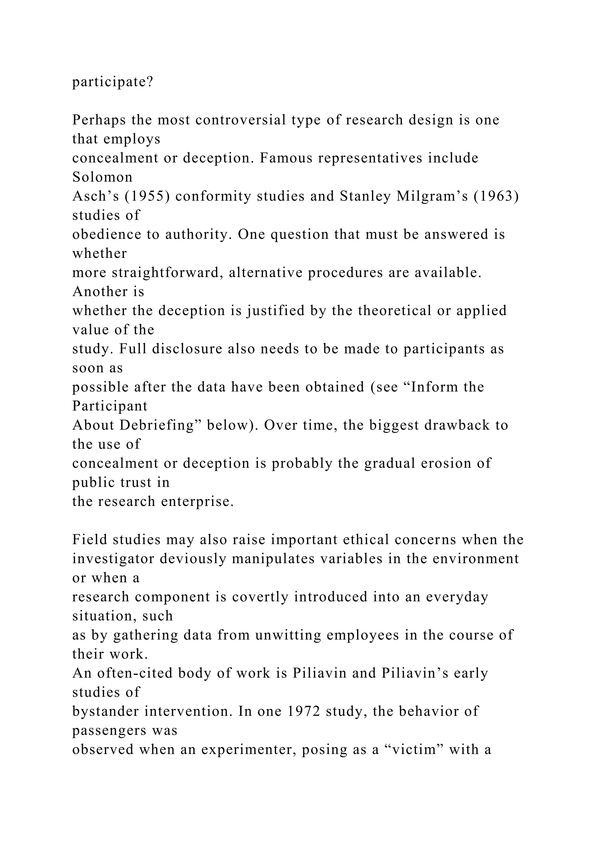 participate?
Perhaps the most controversial type of research design is one
that employs
concealment or deception. Famous representatives include
Solomon
Asch’s (1955) conformity studies and Stanley Milgram’s (1963)
studies of
obedience to authority. One question that must be answered is
whether
more straightforward, alternative procedures are available.
Another is
whether the deception is justified by the theoretical or applied
value of the
study. Full disclosure also needs to be made to participants as
soon as
possible after the data have been obtained (see “Inform the
Participant
About Debriefing” below). Over time, the biggest drawback to
the use of
concealment or deception is probably the gradual erosion of
public trust in
the research enterprise.
Field studies may also raise important ethical concerns when the
investigator deviously manipulates variables in the environment
or when a
research component is covertly introduced into an everyday
situation, such
as by gathering data from unwitting employees in the course of
their work.
An often-cited body of work is Piliavin and Piliavin’s early
studies of
bystander intervention. In one 1972 study, the behavior of
passengers was
observed when an experimenter, posing as a “victim” with a
 