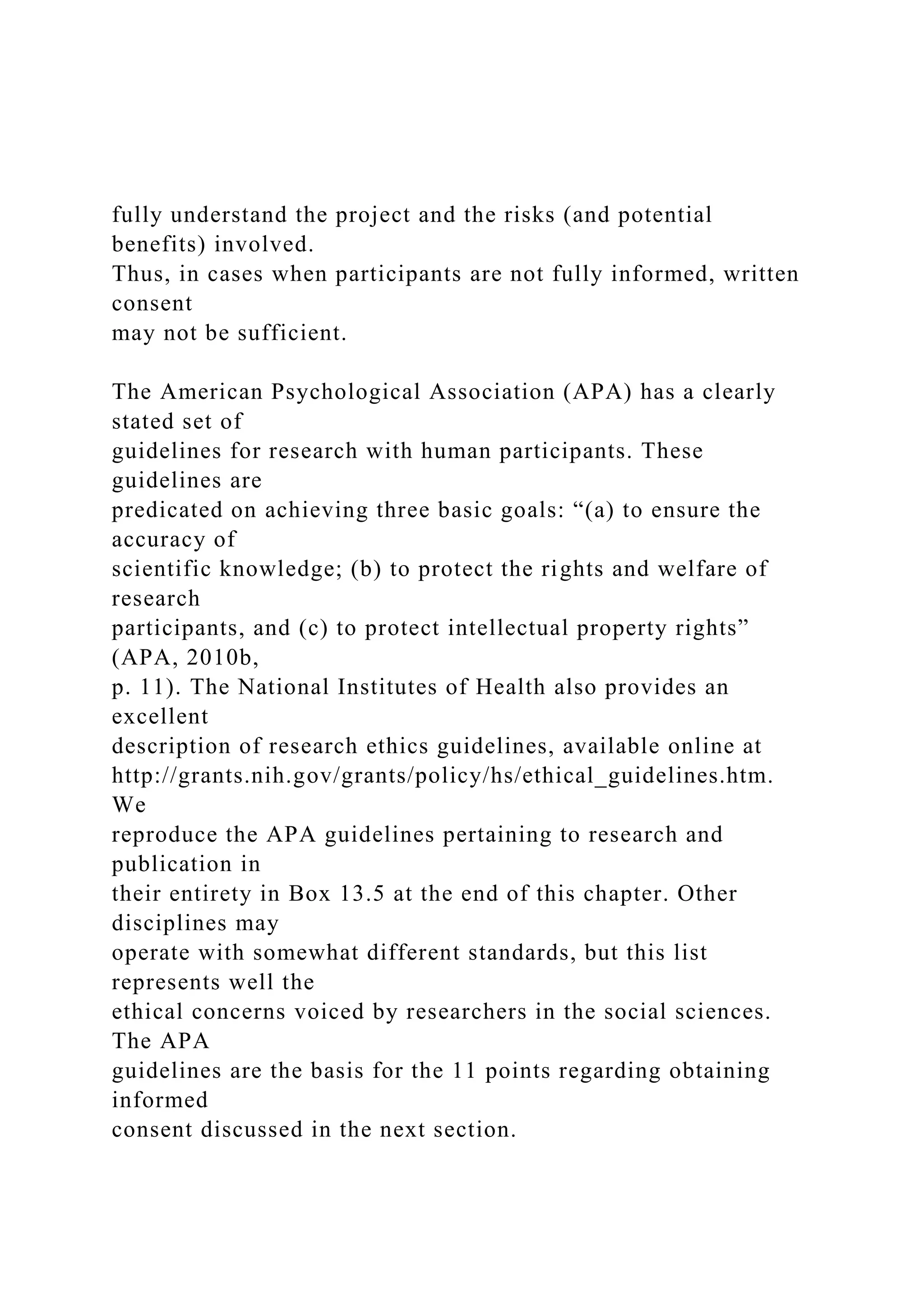 fully understand the project and the risks (and potential
benefits) involved.
Thus, in cases when participants are not fully informed, written
consent
may not be sufficient.
The American Psychological Association (APA) has a clearly
stated set of
guidelines for research with human participants. These
guidelines are
predicated on achieving three basic goals: “(a) to ensure the
accuracy of
scientific knowledge; (b) to protect the rights and welfare of
research
participants, and (c) to protect intellectual property rights”
(APA, 2010b,
p. 11). The National Institutes of Health also provides an
excellent
description of research ethics guidelines, available online at
http://grants.nih.gov/grants/policy/hs/ethical_guidelines.htm.
We
reproduce the APA guidelines pertaining to research and
publication in
their entirety in Box 13.5 at the end of this chapter. Other
disciplines may
operate with somewhat different standards, but this list
represents well the
ethical concerns voiced by researchers in the social sciences.
The APA
guidelines are the basis for the 11 points regarding obtaining
informed
consent discussed in the next section.
 