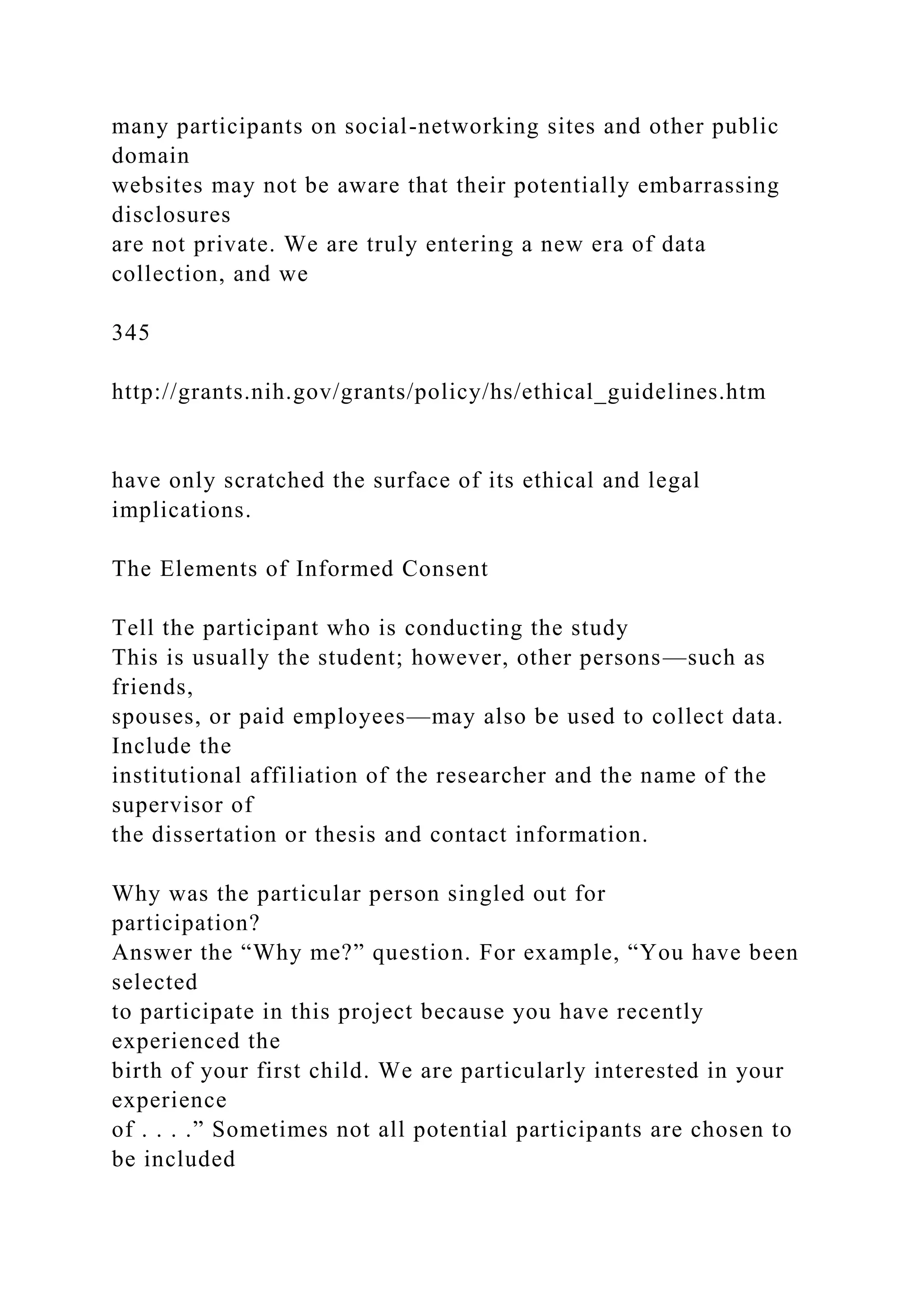 many participants on social-networking sites and other public
domain
websites may not be aware that their potentially embarrassing
disclosures
are not private. We are truly entering a new era of data
collection, and we
345
http://grants.nih.gov/grants/policy/hs/ethical_guidelines.htm
have only scratched the surface of its ethical and legal
implications.
The Elements of Informed Consent
Tell the participant who is conducting the study
This is usually the student; however, other persons—such as
friends,
spouses, or paid employees—may also be used to collect data.
Include the
institutional affiliation of the researcher and the name of the
supervisor of
the dissertation or thesis and contact information.
Why was the particular person singled out for
participation?
Answer the “Why me?” question. For example, “You have been
selected
to participate in this project because you have recently
experienced the
birth of your first child. We are particularly interested in your
experience
of . . . .” Sometimes not all potential participants are chosen to
be included
 