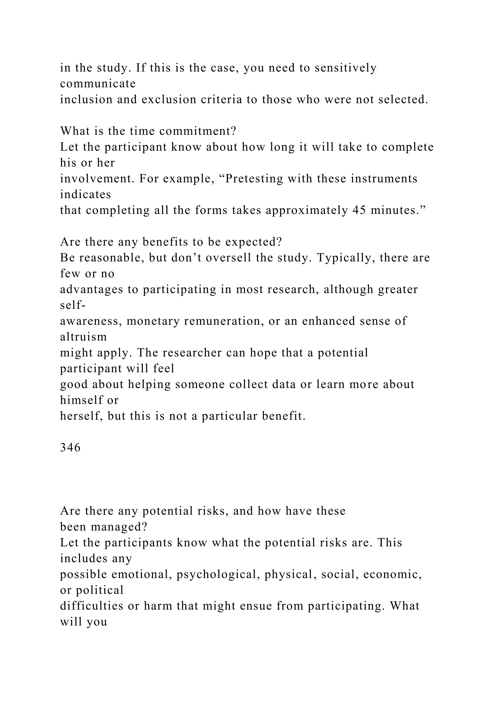 in the study. If this is the case, you need to sensitively
communicate
inclusion and exclusion criteria to those who were not selected.
What is the time commitment?
Let the participant know about how long it will take to complete
his or her
involvement. For example, “Pretesting with these instruments
indicates
that completing all the forms takes approximately 45 minutes.”
Are there any benefits to be expected?
Be reasonable, but don’t oversell the study. Typically, there are
few or no
advantages to participating in most research, although greater
self-
awareness, monetary remuneration, or an enhanced sense of
altruism
might apply. The researcher can hope that a potential
participant will feel
good about helping someone collect data or learn more about
himself or
herself, but this is not a particular benefit.
346
Are there any potential risks, and how have these
been managed?
Let the participants know what the potential risks are. This
includes any
possible emotional, psychological, physical, social, economic,
or political
difficulties or harm that might ensue from participating. What
will you
 