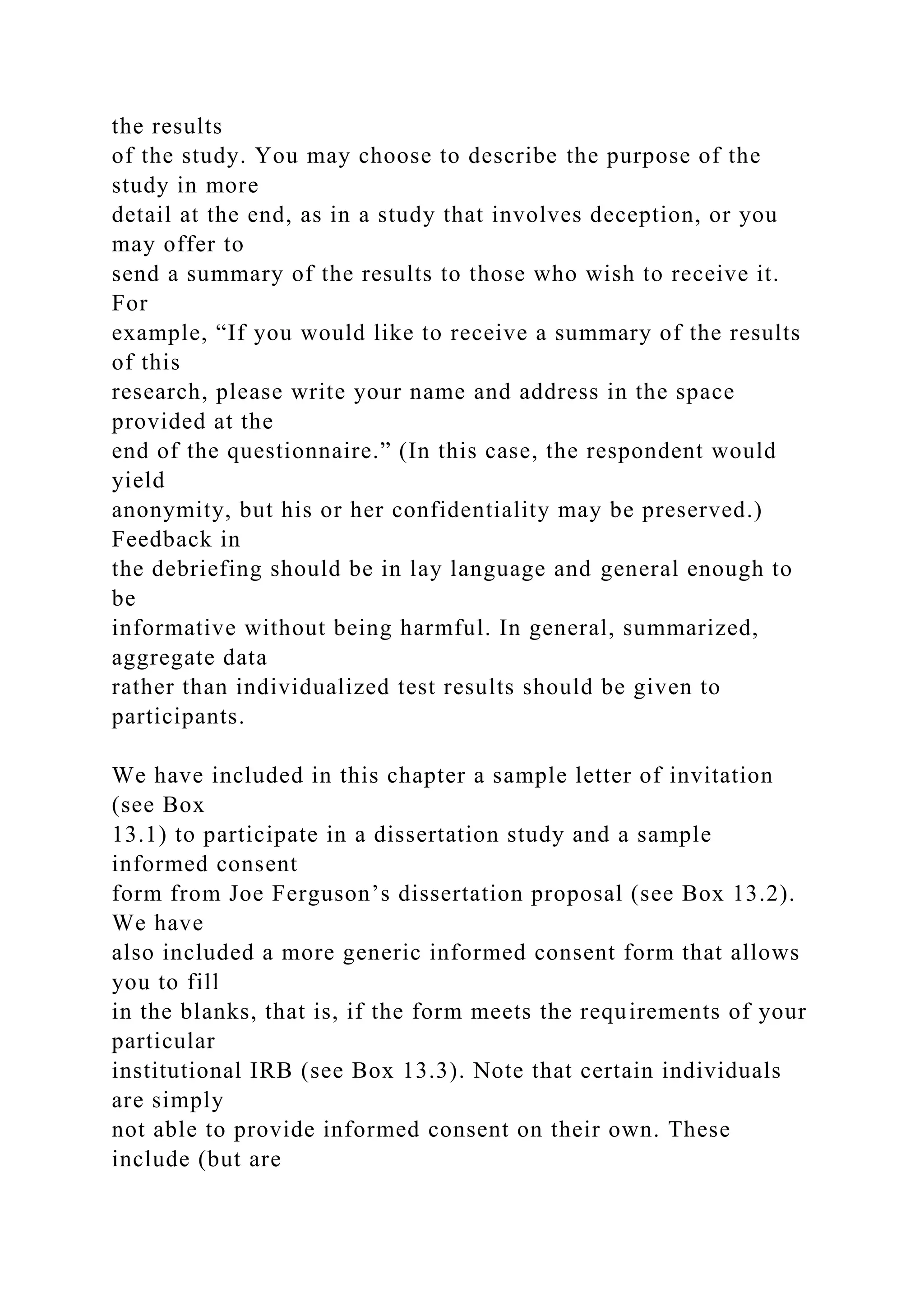 the results
of the study. You may choose to describe the purpose of the
study in more
detail at the end, as in a study that involves deception, or you
may offer to
send a summary of the results to those who wish to receive it.
For
example, “If you would like to receive a summary of the results
of this
research, please write your name and address in the space
provided at the
end of the questionnaire.” (In this case, the respondent would
yield
anonymity, but his or her confidentiality may be preserved.)
Feedback in
the debriefing should be in lay language and general enough to
be
informative without being harmful. In general, summarized,
aggregate data
rather than individualized test results should be given to
participants.
We have included in this chapter a sample letter of invitation
(see Box
13.1) to participate in a dissertation study and a sample
informed consent
form from Joe Ferguson’s dissertation proposal (see Box 13.2).
We have
also included a more generic informed consent form that allows
you to fill
in the blanks, that is, if the form meets the requirements of your
particular
institutional IRB (see Box 13.3). Note that certain individuals
are simply
not able to provide informed consent on their own. These
include (but are
 