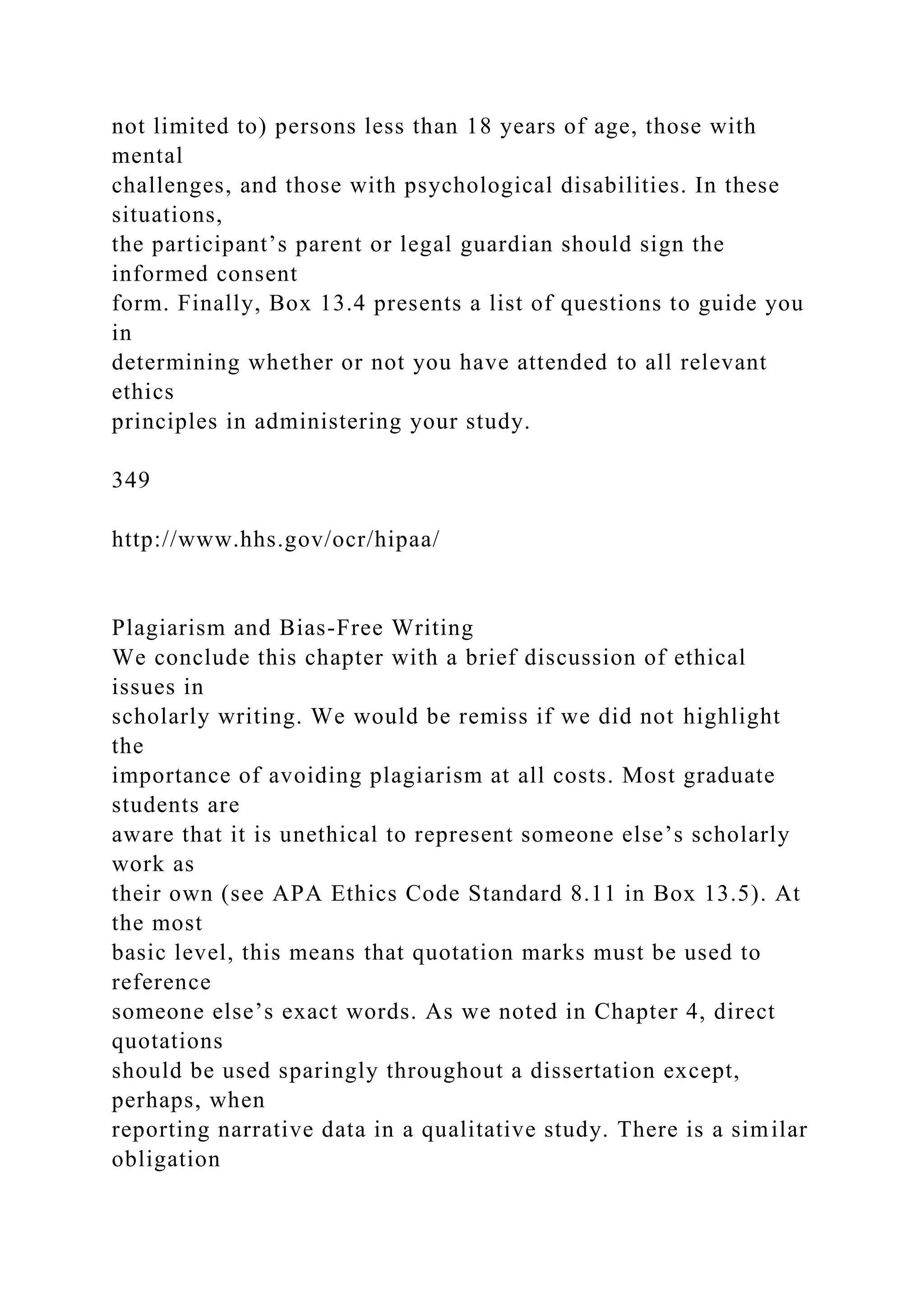 not limited to) persons less than 18 years of age, those with
mental
challenges, and those with psychological disabilities. In these
situations,
the participant’s parent or legal guardian should sign the
informed consent
form. Finally, Box 13.4 presents a list of questions to guide you
in
determining whether or not you have attended to all relevant
ethics
principles in administering your study.
349
http://www.hhs.gov/ocr/hipaa/
Plagiarism and Bias-Free Writing
We conclude this chapter with a brief discussion of ethical
issues in
scholarly writing. We would be remiss if we did not highlight
the
importance of avoiding plagiarism at all costs. Most graduate
students are
aware that it is unethical to represent someone else’s scholarly
work as
their own (see APA Ethics Code Standard 8.11 in Box 13.5). At
the most
basic level, this means that quotation marks must be used to
reference
someone else’s exact words. As we noted in Chapter 4, direct
quotations
should be used sparingly throughout a dissertation except,
perhaps, when
reporting narrative data in a qualitative study. There is a similar
obligation
 