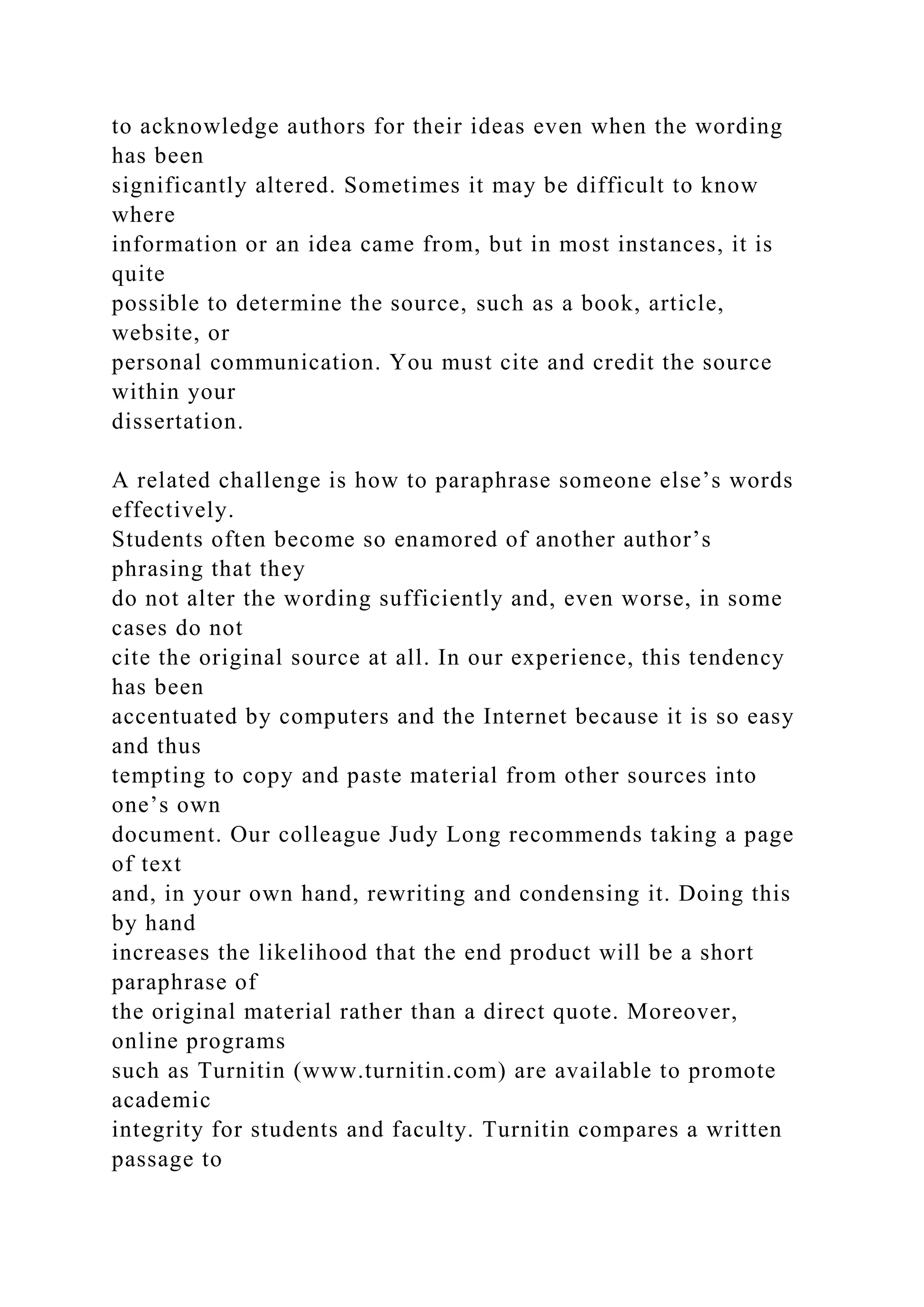 to acknowledge authors for their ideas even when the wording
has been
significantly altered. Sometimes it may be difficult to know
where
information or an idea came from, but in most instances, it is
quite
possible to determine the source, such as a book, article,
website, or
personal communication. You must cite and credit the source
within your
dissertation.
A related challenge is how to paraphrase someone else’s words
effectively.
Students often become so enamored of another author’s
phrasing that they
do not alter the wording sufficiently and, even worse, in some
cases do not
cite the original source at all. In our experience, this tendency
has been
accentuated by computers and the Internet because it is so easy
and thus
tempting to copy and paste material from other sources into
one’s own
document. Our colleague Judy Long recommends taking a page
of text
and, in your own hand, rewriting and condensing it. Doing this
by hand
increases the likelihood that the end product will be a short
paraphrase of
the original material rather than a direct quote. Moreover,
online programs
such as Turnitin (www.turnitin.com) are available to promote
academic
integrity for students and faculty. Turnitin compares a written
passage to
 