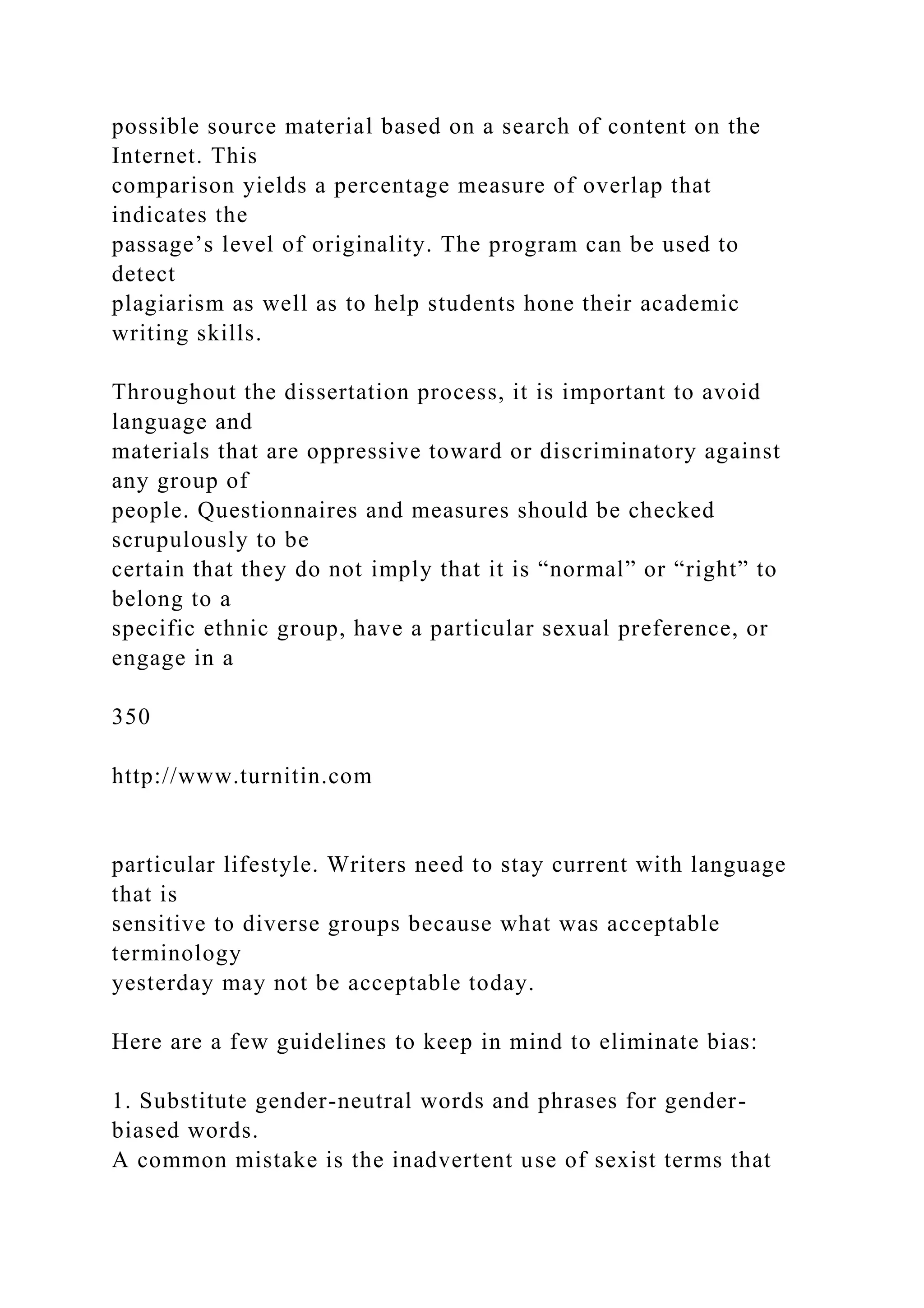 possible source material based on a search of content on the
Internet. This
comparison yields a percentage measure of overlap that
indicates the
passage’s level of originality. The program can be used to
detect
plagiarism as well as to help students hone their academic
writing skills.
Throughout the dissertation process, it is important to avoid
language and
materials that are oppressive toward or discriminatory against
any group of
people. Questionnaires and measures should be checked
scrupulously to be
certain that they do not imply that it is “normal” or “right” to
belong to a
specific ethnic group, have a particular sexual preference, or
engage in a
350
http://www.turnitin.com
particular lifestyle. Writers need to stay current with language
that is
sensitive to diverse groups because what was acceptable
terminology
yesterday may not be acceptable today.
Here are a few guidelines to keep in mind to eliminate bias:
1. Substitute gender-neutral words and phrases for gender-
biased words.
A common mistake is the inadvertent use of sexist terms that
 