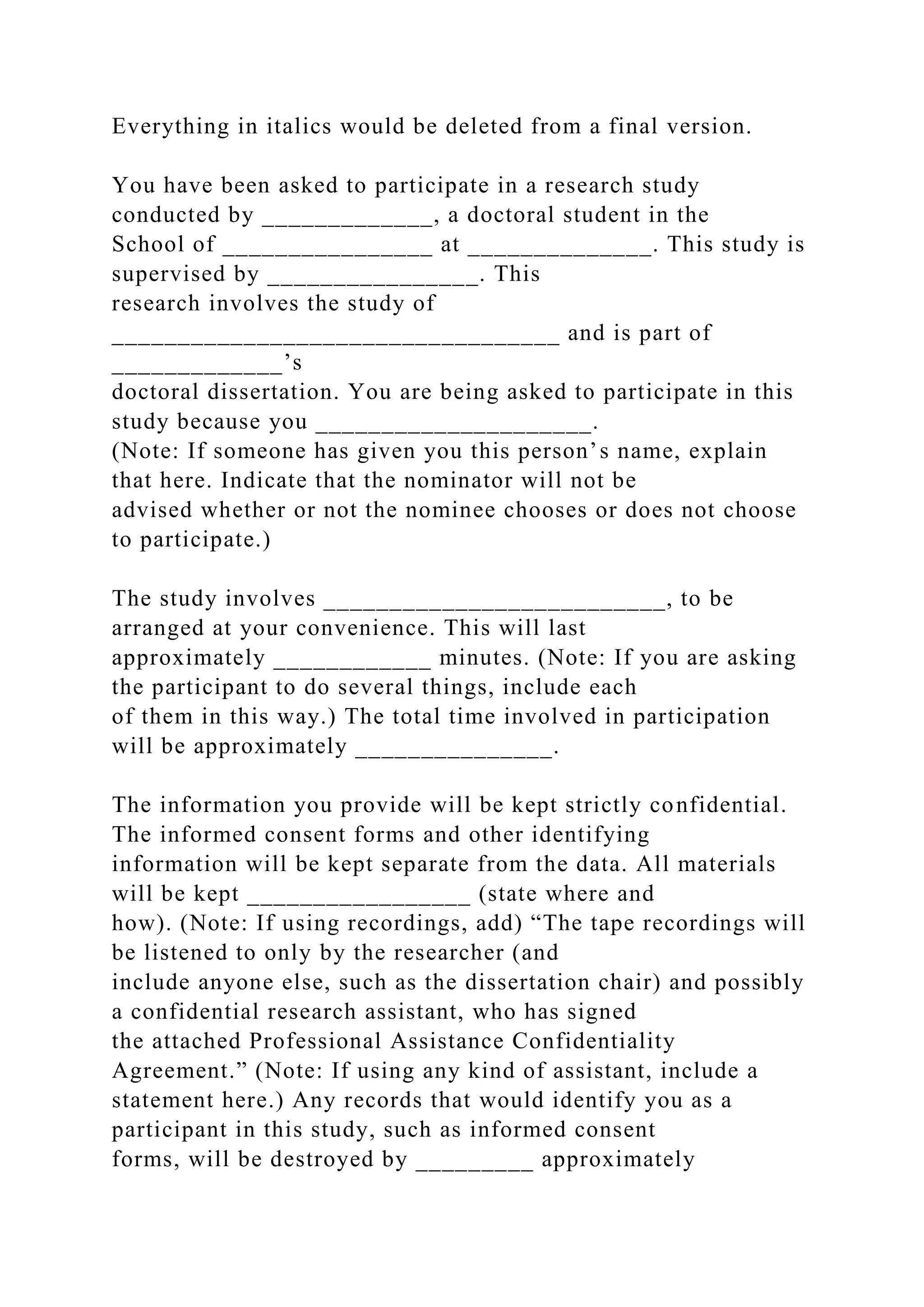 Everything in italics would be deleted from a final version.
You have been asked to participate in a research study
conducted by _____________, a doctoral student in the
School of ________________ at ______________. This study is
supervised by ________________. This
research involves the study of
__________________________________ and is part of
_____________’s
doctoral dissertation. You are being asked to participate in this
study because you _____________________.
(Note: If someone has given you this person’s name, explain
that here. Indicate that the nominator will not be
advised whether or not the nominee chooses or does not choose
to participate.)
The study involves __________________________, to be
arranged at your convenience. This will last
approximately ____________ minutes. (Note: If you are asking
the participant to do several things, include each
of them in this way.) The total time involved in participation
will be approximately _______________.
The information you provide will be kept strictly confidential.
The informed consent forms and other identifying
information will be kept separate from the data. All materials
will be kept _________________ (state where and
how). (Note: If using recordings, add) “The tape recordings will
be listened to only by the researcher (and
include anyone else, such as the dissertation chair) and possibly
a confidential research assistant, who has signed
the attached Professional Assistance Confidentiality
Agreement.” (Note: If using any kind of assistant, include a
statement here.) Any records that would identify you as a
participant in this study, such as informed consent
forms, will be destroyed by _________ approximately
 