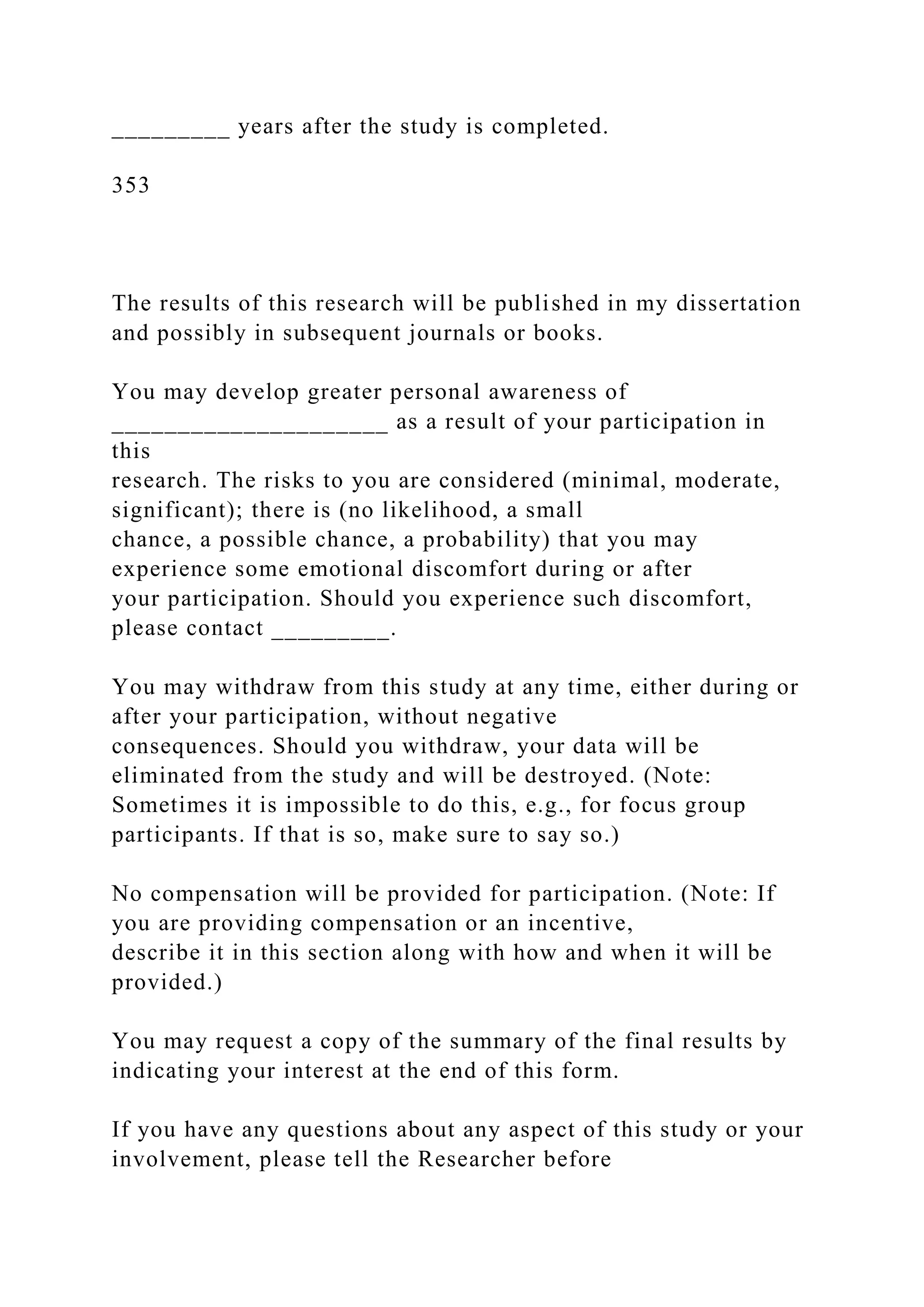 _________ years after the study is completed.
353
The results of this research will be published in my dissertation
and possibly in subsequent journals or books.
You may develop greater personal awareness of
_____________________ as a result of your participation in
this
research. The risks to you are considered (minimal, moderate,
significant); there is (no likelihood, a small
chance, a possible chance, a probability) that you may
experience some emotional discomfort during or after
your participation. Should you experience such discomfort,
please contact _________.
You may withdraw from this study at any time, either during or
after your participation, without negative
consequences. Should you withdraw, your data will be
eliminated from the study and will be destroyed. (Note:
Sometimes it is impossible to do this, e.g., for focus group
participants. If that is so, make sure to say so.)
No compensation will be provided for participation. (Note: If
you are providing compensation or an incentive,
describe it in this section along with how and when it will be
provided.)
You may request a copy of the summary of the final results by
indicating your interest at the end of this form.
If you have any questions about any aspect of this study or your
involvement, please tell the Researcher before
 