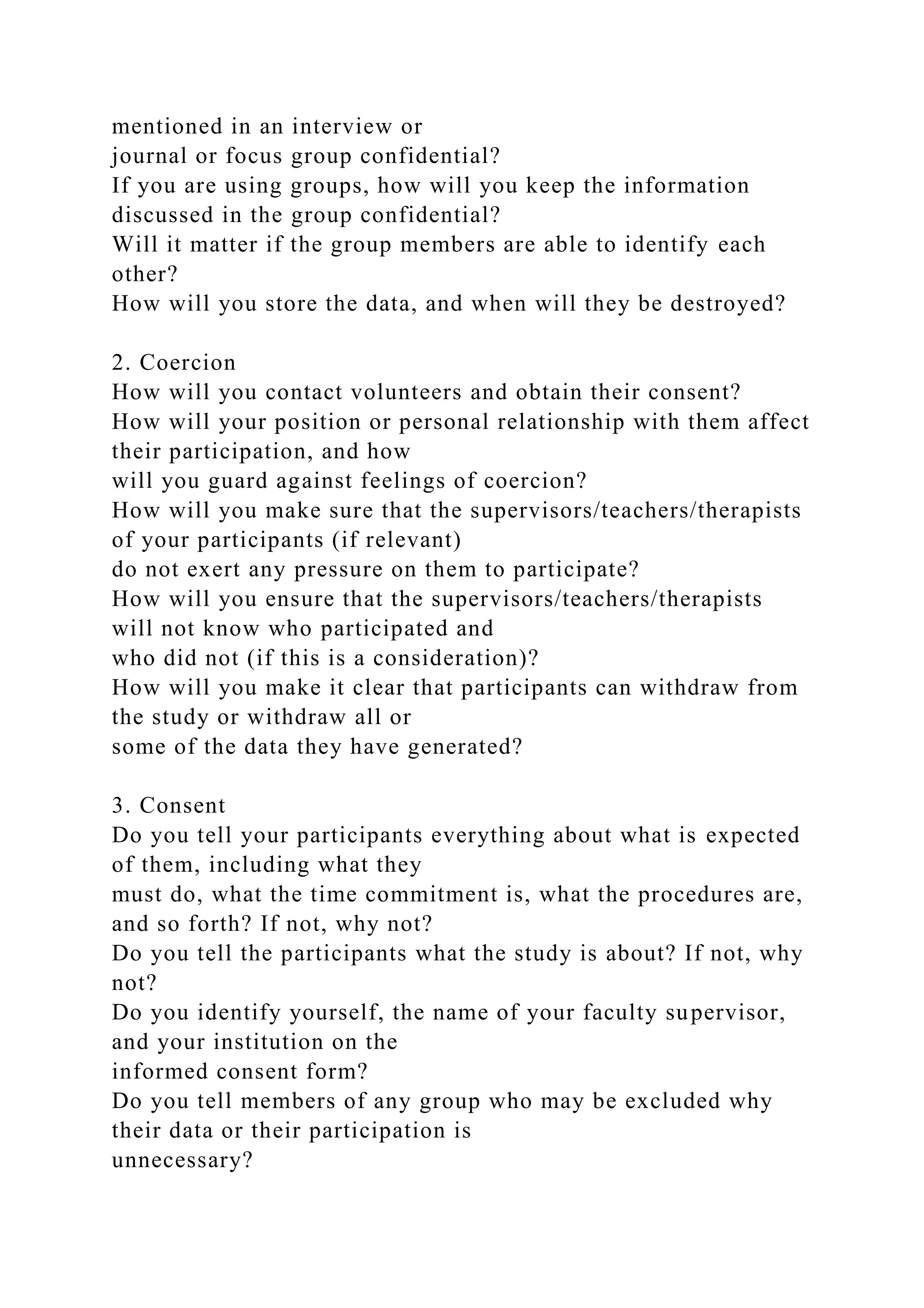 mentioned in an interview or
journal or focus group confidential?
If you are using groups, how will you keep the information
discussed in the group confidential?
Will it matter if the group members are able to identify each
other?
How will you store the data, and when will they be destroyed?
2. Coercion
How will you contact volunteers and obtain their consent?
How will your position or personal relationship with them affect
their participation, and how
will you guard against feelings of coercion?
How will you make sure that the supervisors/teachers/therapists
of your participants (if relevant)
do not exert any pressure on them to participate?
How will you ensure that the supervisors/teachers/therapists
will not know who participated and
who did not (if this is a consideration)?
How will you make it clear that participants can withdraw from
the study or withdraw all or
some of the data they have generated?
3. Consent
Do you tell your participants everything about what is expected
of them, including what they
must do, what the time commitment is, what the procedures are,
and so forth? If not, why not?
Do you tell the participants what the study is about? If not, why
not?
Do you identify yourself, the name of your faculty supervisor,
and your institution on the
informed consent form?
Do you tell members of any group who may be excluded why
their data or their participation is
unnecessary?
 