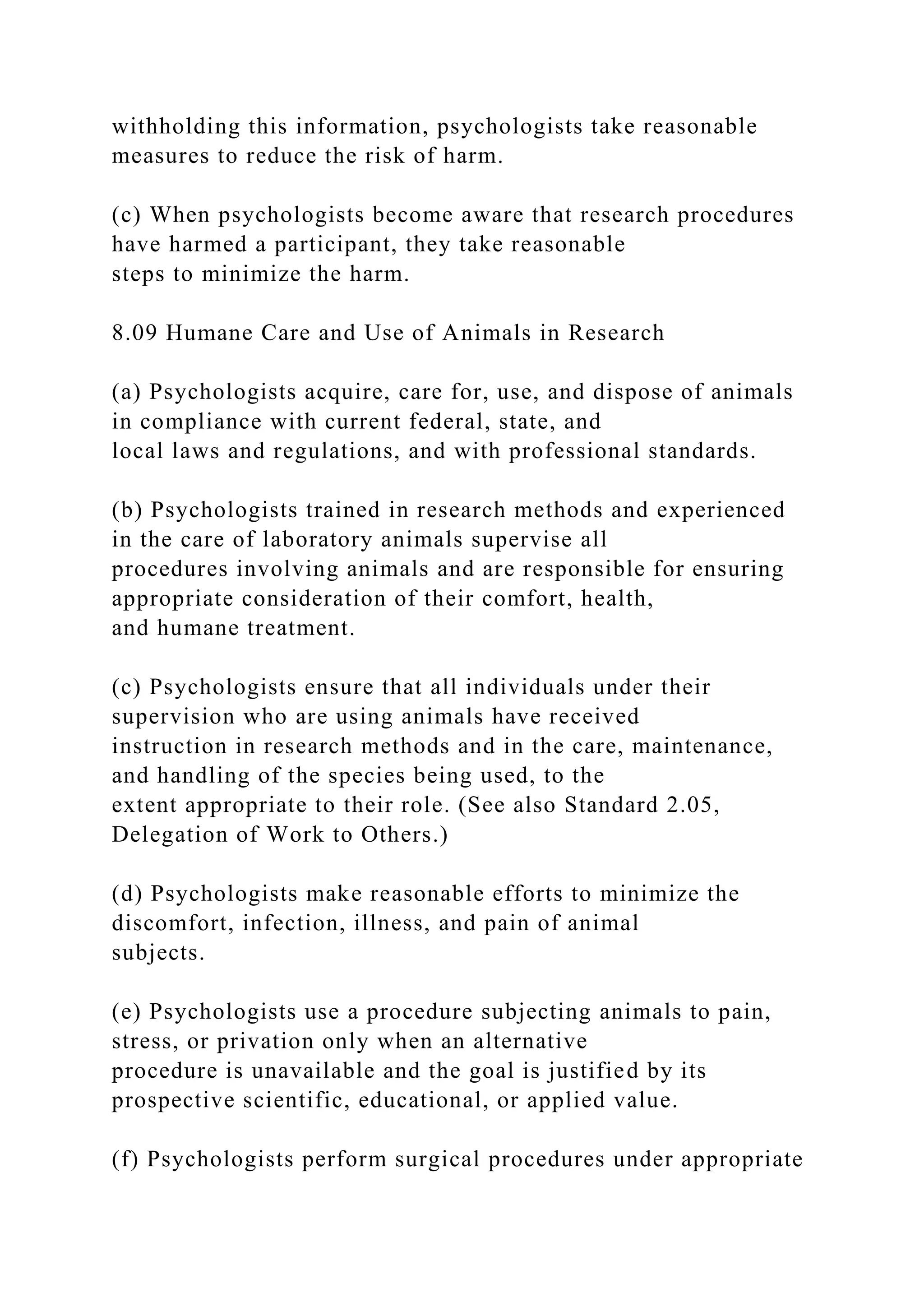 withholding this information, psychologists take reasonable
measures to reduce the risk of harm.
(c) When psychologists become aware that research procedures
have harmed a participant, they take reasonable
steps to minimize the harm.
8.09 Humane Care and Use of Animals in Research
(a) Psychologists acquire, care for, use, and dispose of animals
in compliance with current federal, state, and
local laws and regulations, and with professional standards.
(b) Psychologists trained in research methods and experienced
in the care of laboratory animals supervise all
procedures involving animals and are responsible for ensuring
appropriate consideration of their comfort, health,
and humane treatment.
(c) Psychologists ensure that all individuals under their
supervision who are using animals have received
instruction in research methods and in the care, maintenance,
and handling of the species being used, to the
extent appropriate to their role. (See also Standard 2.05,
Delegation of Work to Others.)
(d) Psychologists make reasonable efforts to minimize the
discomfort, infection, illness, and pain of animal
subjects.
(e) Psychologists use a procedure subjecting animals to pain,
stress, or privation only when an alternative
procedure is unavailable and the goal is justified by its
prospective scientific, educational, or applied value.
(f) Psychologists perform surgical procedures under appropriate
 