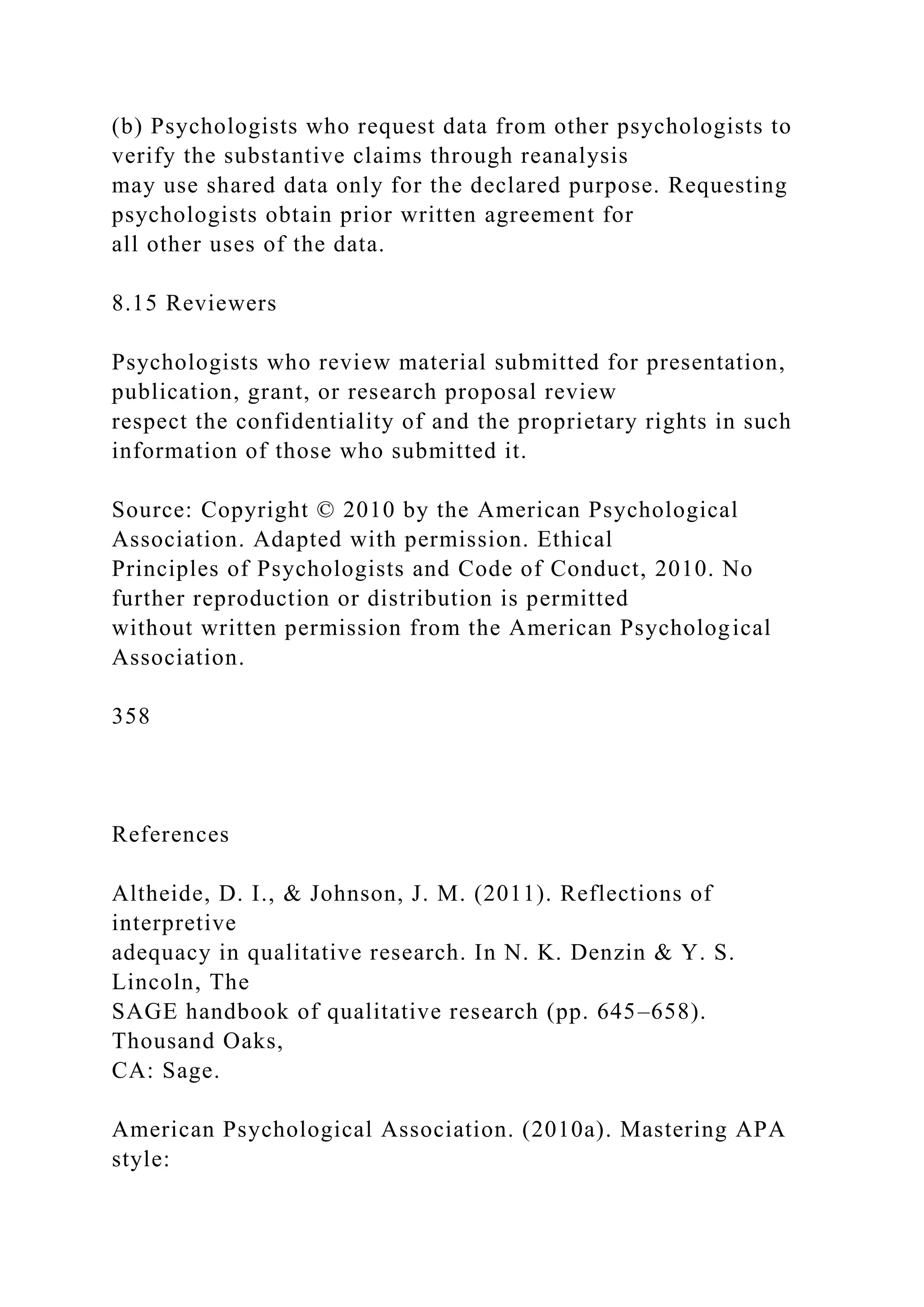 (b) Psychologists who request data from other psychologists to
verify the substantive claims through reanalysis
may use shared data only for the declared purpose. Requesting
psychologists obtain prior written agreement for
all other uses of the data.
8.15 Reviewers
Psychologists who review material submitted for presentation,
publication, grant, or research proposal review
respect the confidentiality of and the proprietary rights in such
information of those who submitted it.
Source: Copyright © 2010 by the American Psychological
Association. Adapted with permission. Ethical
Principles of Psychologists and Code of Conduct, 2010. No
further reproduction or distribution is permitted
without written permission from the American Psychological
Association.
358
References
Altheide, D. I., & Johnson, J. M. (2011). Reflections of
interpretive
adequacy in qualitative research. In N. K. Denzin & Y. S.
Lincoln, The
SAGE handbook of qualitative research (pp. 645–658).
Thousand Oaks,
CA: Sage.
American Psychological Association. (2010a). Mastering APA
style:
 