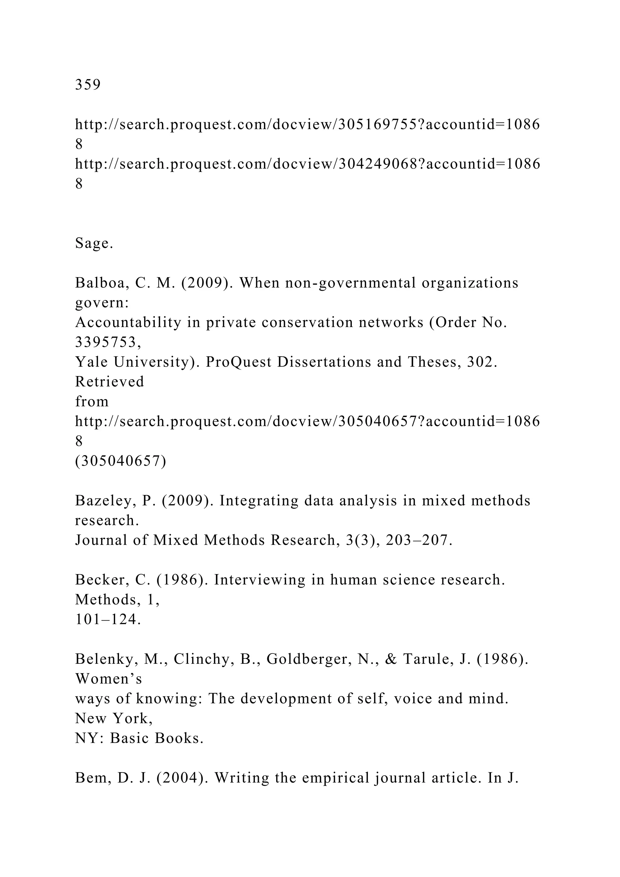 359
http://search.proquest.com/docview/305169755?accountid=1086
8
http://search.proquest.com/docview/304249068?accountid=1086
8
Sage.
Balboa, C. M. (2009). When non-governmental organizations
govern:
Accountability in private conservation networks (Order No.
3395753,
Yale University). ProQuest Dissertations and Theses, 302.
Retrieved
from
http://search.proquest.com/docview/305040657?accountid=1086
8
(305040657)
Bazeley, P. (2009). Integrating data analysis in mixed methods
research.
Journal of Mixed Methods Research, 3(3), 203–207.
Becker, C. (1986). Interviewing in human science research.
Methods, 1,
101–124.
Belenky, M., Clinchy, B., Goldberger, N., & Tarule, J. (1986).
Women’s
ways of knowing: The development of self, voice and mind.
New York,
NY: Basic Books.
Bem, D. J. (2004). Writing the empirical journal article. In J.
 