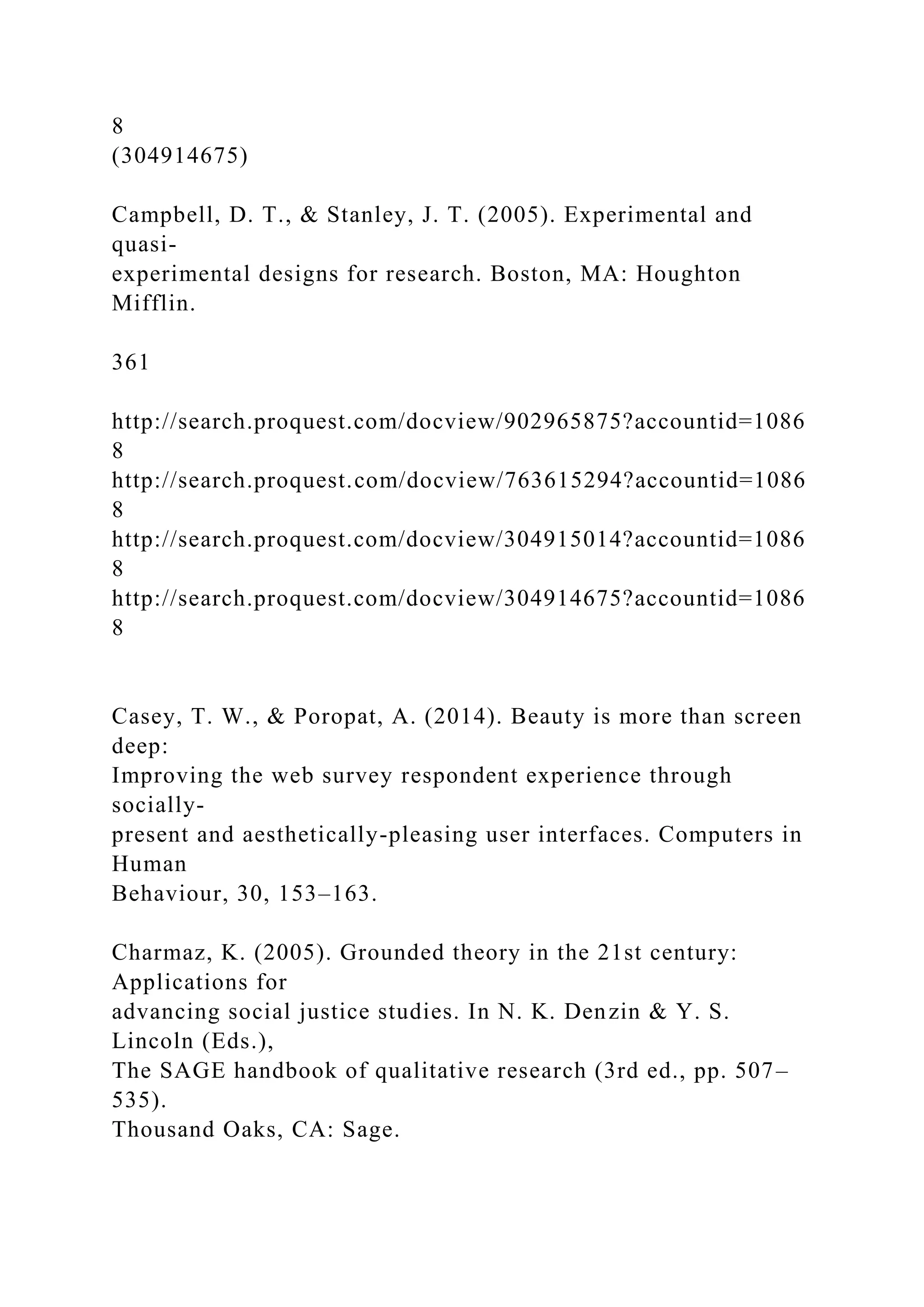 8
(304914675)
Campbell, D. T., & Stanley, J. T. (2005). Experimental and
quasi-
experimental designs for research. Boston, MA: Houghton
Mifflin.
361
http://search.proquest.com/docview/902965875?accountid=1086
8
http://search.proquest.com/docview/763615294?accountid=1086
8
http://search.proquest.com/docview/304915014?accountid=1086
8
http://search.proquest.com/docview/304914675?accountid=1086
8
Casey, T. W., & Poropat, A. (2014). Beauty is more than screen
deep:
Improving the web survey respondent experience through
socially-
present and aesthetically-pleasing user interfaces. Computers in
Human
Behaviour, 30, 153–163.
Charmaz, K. (2005). Grounded theory in the 21st century:
Applications for
advancing social justice studies. In N. K. Denzin & Y. S.
Lincoln (Eds.),
The SAGE handbook of qualitative research (3rd ed., pp. 507–
535).
Thousand Oaks, CA: Sage.
 