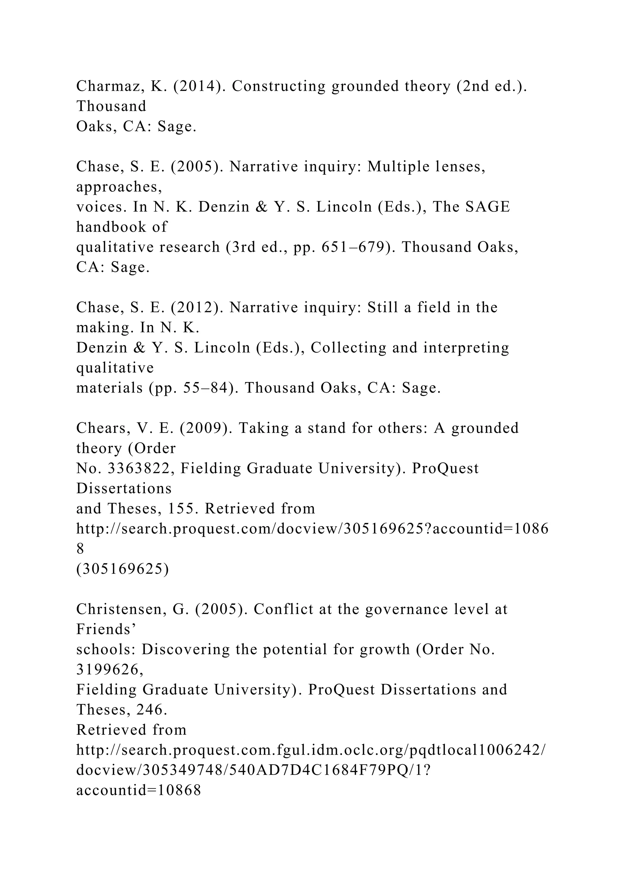 Charmaz, K. (2014). Constructing grounded theory (2nd ed.).
Thousand
Oaks, CA: Sage.
Chase, S. E. (2005). Narrative inquiry: Multiple lenses,
approaches,
voices. In N. K. Denzin & Y. S. Lincoln (Eds.), The SAGE
handbook of
qualitative research (3rd ed., pp. 651–679). Thousand Oaks,
CA: Sage.
Chase, S. E. (2012). Narrative inquiry: Still a field in the
making. In N. K.
Denzin & Y. S. Lincoln (Eds.), Collecting and interpreting
qualitative
materials (pp. 55–84). Thousand Oaks, CA: Sage.
Chears, V. E. (2009). Taking a stand for others: A grounded
theory (Order
No. 3363822, Fielding Graduate University). ProQuest
Dissertations
and Theses, 155. Retrieved from
http://search.proquest.com/docview/305169625?accountid=1086
8
(305169625)
Christensen, G. (2005). Conflict at the governance level at
Friends’
schools: Discovering the potential for growth (Order No.
3199626,
Fielding Graduate University). ProQuest Dissertations and
Theses, 246.
Retrieved from
http://search.proquest.com.fgul.idm.oclc.org/pqdtlocal1006242/
docview/305349748/540AD7D4C1684F79PQ/1?
accountid=10868
 