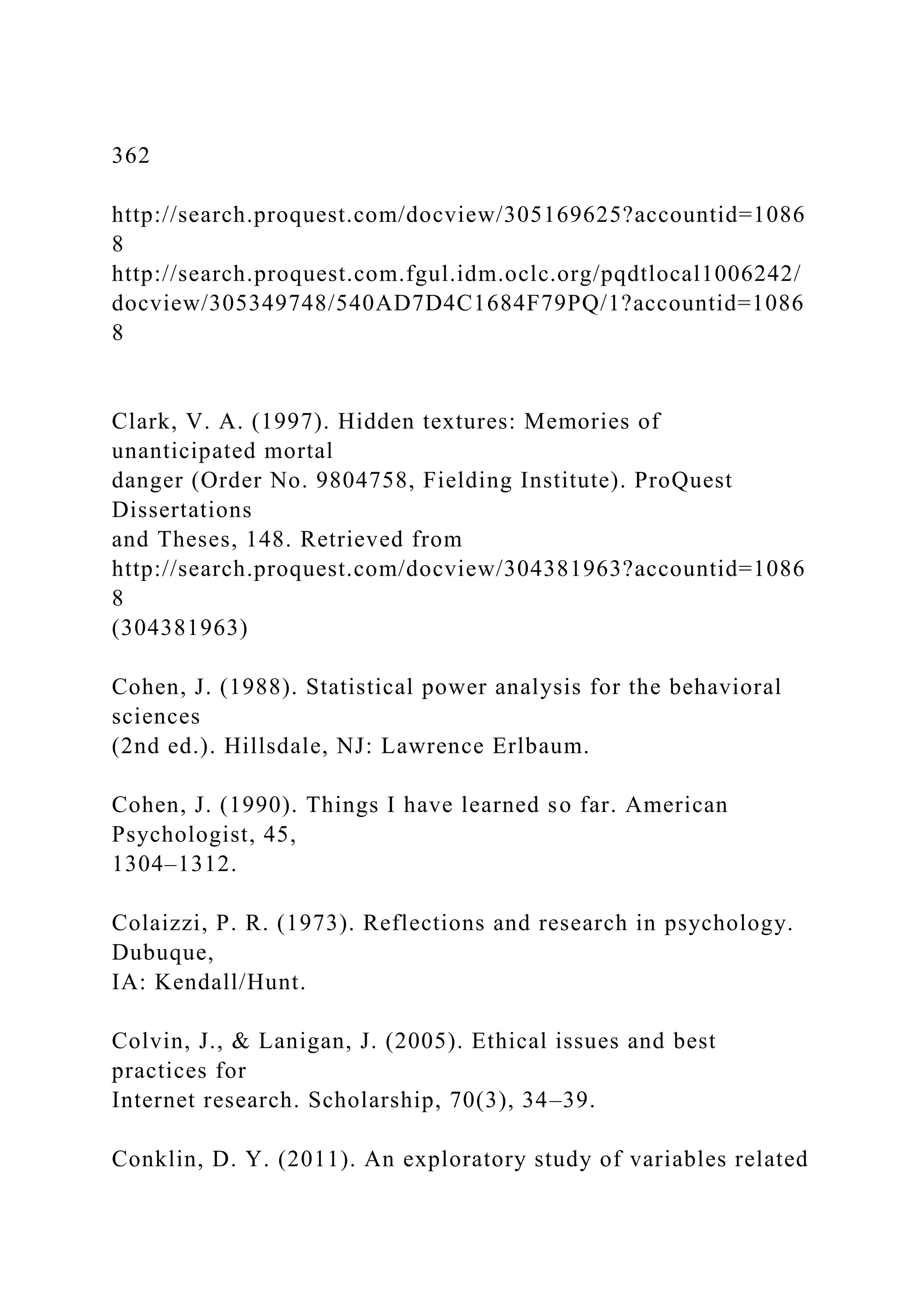 362
http://search.proquest.com/docview/305169625?accountid=1086
8
http://search.proquest.com.fgul.idm.oclc.org/pqdtlocal1006242/
docview/305349748/540AD7D4C1684F79PQ/1?accountid=1086
8
Clark, V. A. (1997). Hidden textures: Memories of
unanticipated mortal
danger (Order No. 9804758, Fielding Institute). ProQuest
Dissertations
and Theses, 148. Retrieved from
http://search.proquest.com/docview/304381963?accountid=1086
8
(304381963)
Cohen, J. (1988). Statistical power analysis for the behavioral
sciences
(2nd ed.). Hillsdale, NJ: Lawrence Erlbaum.
Cohen, J. (1990). Things I have learned so far. American
Psychologist, 45,
1304–1312.
Colaizzi, P. R. (1973). Reflections and research in psychology.
Dubuque,
IA: Kendall/Hunt.
Colvin, J., & Lanigan, J. (2005). Ethical issues and best
practices for
Internet research. Scholarship, 70(3), 34–39.
Conklin, D. Y. (2011). An exploratory study of variables related
 