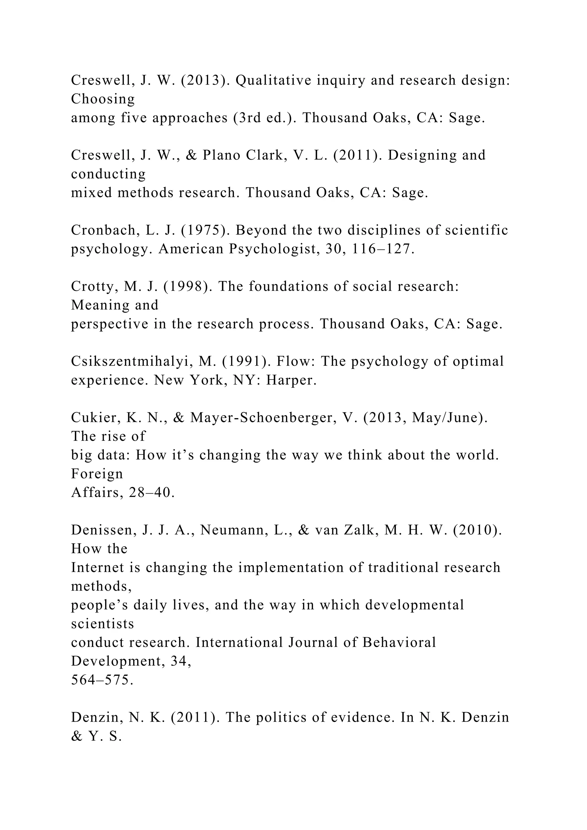Creswell, J. W. (2013). Qualitative inquiry and research design:
Choosing
among five approaches (3rd ed.). Thousand Oaks, CA: Sage.
Creswell, J. W., & Plano Clark, V. L. (2011). Designing and
conducting
mixed methods research. Thousand Oaks, CA: Sage.
Cronbach, L. J. (1975). Beyond the two disciplines of scientific
psychology. American Psychologist, 30, 116–127.
Crotty, M. J. (1998). The foundations of social research:
Meaning and
perspective in the research process. Thousand Oaks, CA: Sage.
Csikszentmihalyi, M. (1991). Flow: The psychology of optimal
experience. New York, NY: Harper.
Cukier, K. N., & Mayer-Schoenberger, V. (2013, May/June).
The rise of
big data: How it’s changing the way we think about the world.
Foreign
Affairs, 28–40.
Denissen, J. J. A., Neumann, L., & van Zalk, M. H. W. (2010).
How the
Internet is changing the implementation of traditional research
methods,
people’s daily lives, and the way in which developmental
scientists
conduct research. International Journal of Behavioral
Development, 34,
564–575.
Denzin, N. K. (2011). The politics of evidence. In N. K. Denzin
& Y. S.
 