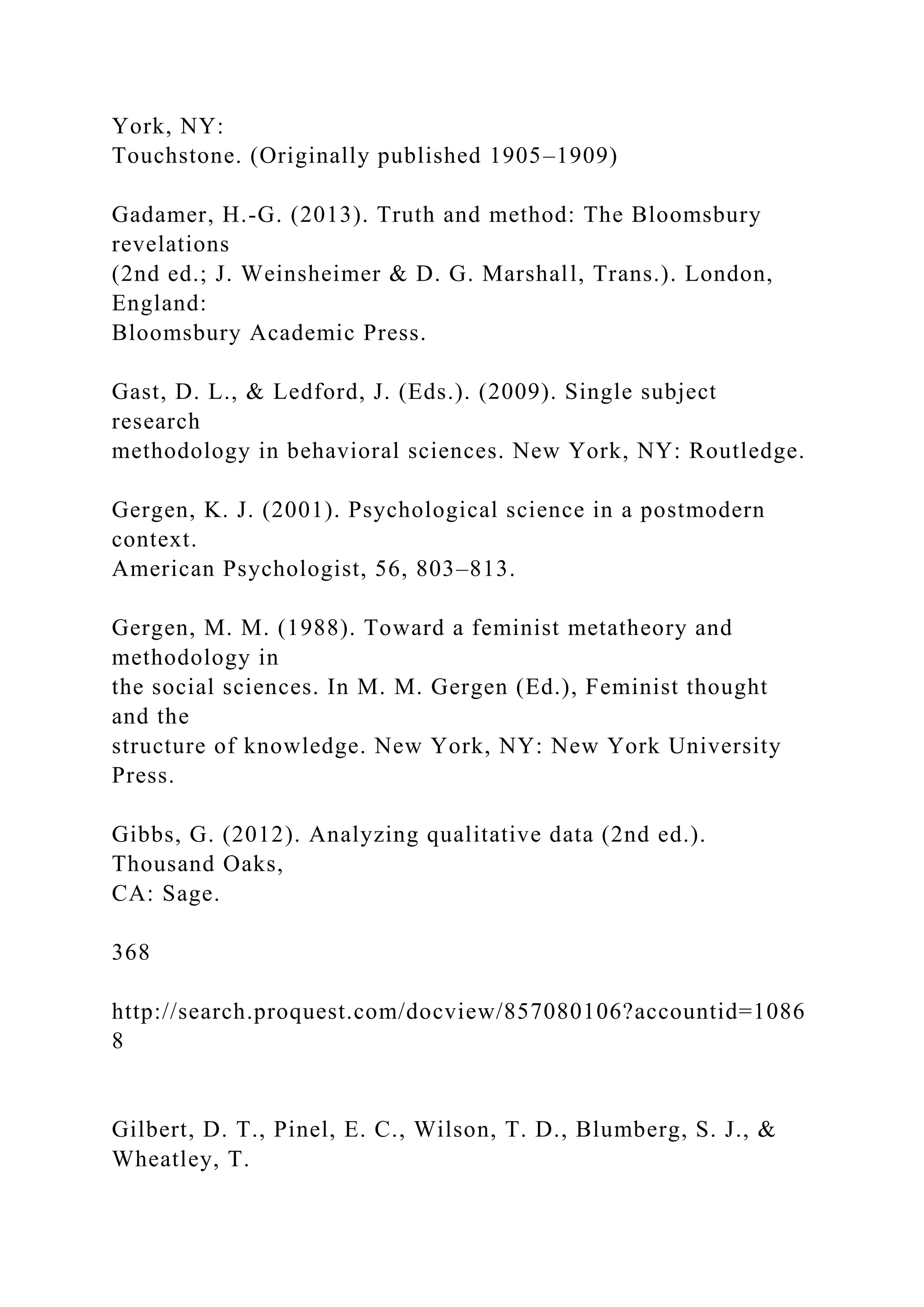 York, NY:
Touchstone. (Originally published 1905–1909)
Gadamer, H.-G. (2013). Truth and method: The Bloomsbury
revelations
(2nd ed.; J. Weinsheimer & D. G. Marshall, Trans.). London,
England:
Bloomsbury Academic Press.
Gast, D. L., & Ledford, J. (Eds.). (2009). Single subject
research
methodology in behavioral sciences. New York, NY: Routledge.
Gergen, K. J. (2001). Psychological science in a postmodern
context.
American Psychologist, 56, 803–813.
Gergen, M. M. (1988). Toward a feminist metatheory and
methodology in
the social sciences. In M. M. Gergen (Ed.), Feminist thought
and the
structure of knowledge. New York, NY: New York University
Press.
Gibbs, G. (2012). Analyzing qualitative data (2nd ed.).
Thousand Oaks,
CA: Sage.
368
http://search.proquest.com/docview/857080106?accountid=1086
8
Gilbert, D. T., Pinel, E. C., Wilson, T. D., Blumberg, S. J., &
Wheatley, T.
 