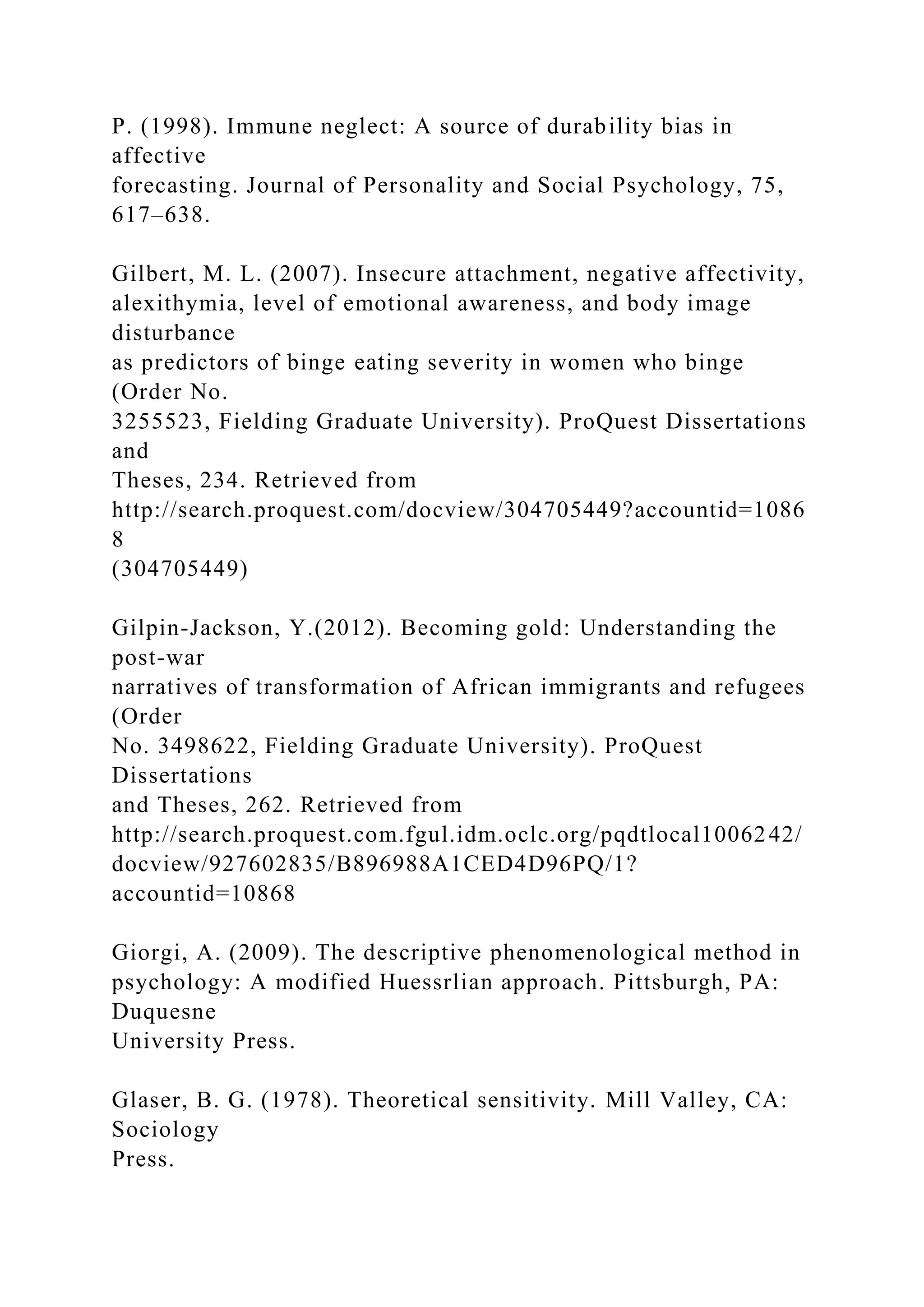 P. (1998). Immune neglect: A source of durability bias in
affective
forecasting. Journal of Personality and Social Psychology, 75,
617–638.
Gilbert, M. L. (2007). Insecure attachment, negative affectivity,
alexithymia, level of emotional awareness, and body image
disturbance
as predictors of binge eating severity in women who binge
(Order No.
3255523, Fielding Graduate University). ProQuest Dissertations
and
Theses, 234. Retrieved from
http://search.proquest.com/docview/304705449?accountid=1086
8
(304705449)
Gilpin-Jackson, Y.(2012). Becoming gold: Understanding the
post-war
narratives of transformation of African immigrants and refugees
(Order
No. 3498622, Fielding Graduate University). ProQuest
Dissertations
and Theses, 262. Retrieved from
http://search.proquest.com.fgul.idm.oclc.org/pqdtlocal1006242/
docview/927602835/B896988A1CED4D96PQ/1?
accountid=10868
Giorgi, A. (2009). The descriptive phenomenological method in
psychology: A modified Huessrlian approach. Pittsburgh, PA:
Duquesne
University Press.
Glaser, B. G. (1978). Theoretical sensitivity. Mill Valley, CA:
Sociology
Press.
 
