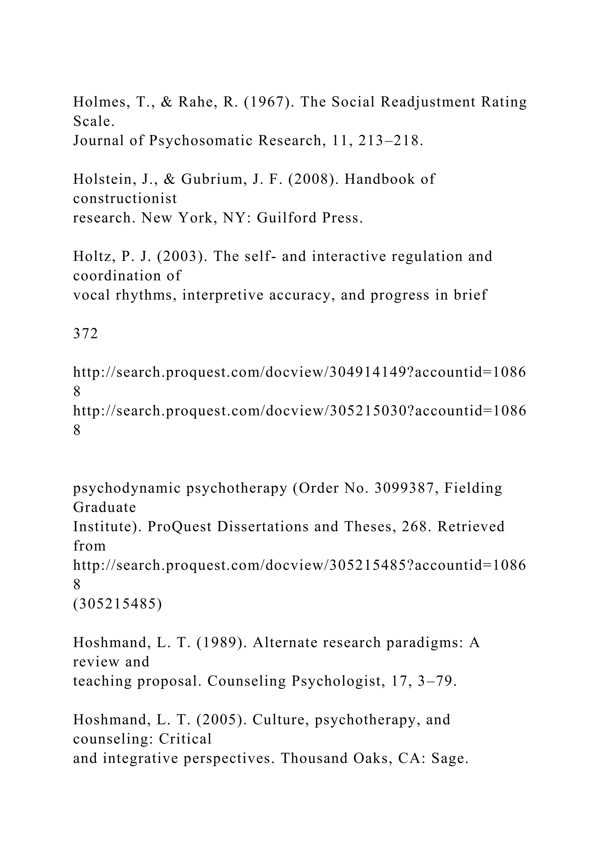 Holmes, T., & Rahe, R. (1967). The Social Readjustment Rating
Scale.
Journal of Psychosomatic Research, 11, 213–218.
Holstein, J., & Gubrium, J. F. (2008). Handbook of
constructionist
research. New York, NY: Guilford Press.
Holtz, P. J. (2003). The self- and interactive regulation and
coordination of
vocal rhythms, interpretive accuracy, and progress in brief
372
http://search.proquest.com/docview/304914149?accountid=1086
8
http://search.proquest.com/docview/305215030?accountid=1086
8
psychodynamic psychotherapy (Order No. 3099387, Fielding
Graduate
Institute). ProQuest Dissertations and Theses, 268. Retrieved
from
http://search.proquest.com/docview/305215485?accountid=1086
8
(305215485)
Hoshmand, L. T. (1989). Alternate research paradigms: A
review and
teaching proposal. Counseling Psychologist, 17, 3–79.
Hoshmand, L. T. (2005). Culture, psychotherapy, and
counseling: Critical
and integrative perspectives. Thousand Oaks, CA: Sage.
 