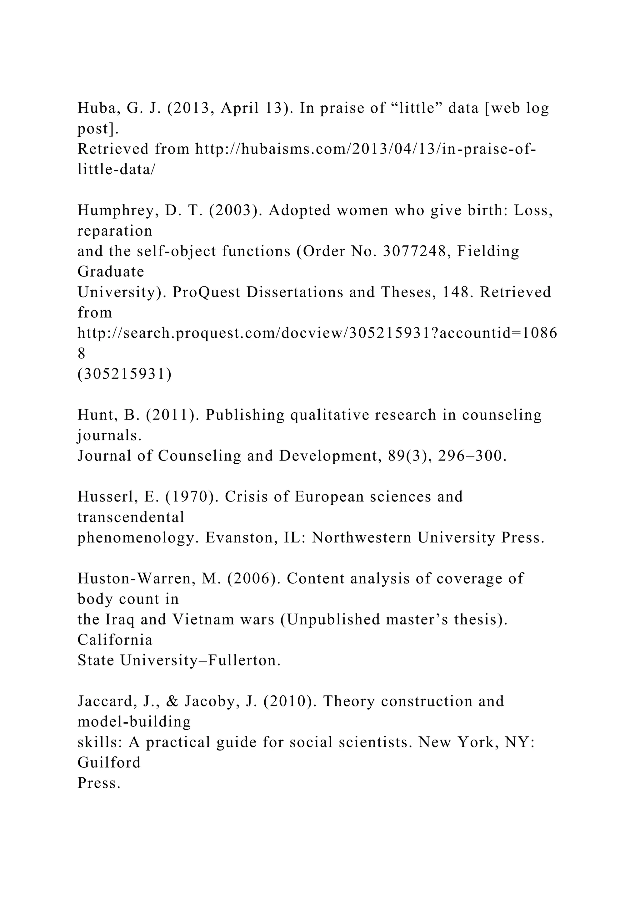 Huba, G. J. (2013, April 13). In praise of “little” data [web log
post].
Retrieved from http://hubaisms.com/2013/04/13/in-praise-of-
little-data/
Humphrey, D. T. (2003). Adopted women who give birth: Loss,
reparation
and the self-object functions (Order No. 3077248, Fielding
Graduate
University). ProQuest Dissertations and Theses, 148. Retrieved
from
http://search.proquest.com/docview/305215931?accountid=1086
8
(305215931)
Hunt, B. (2011). Publishing qualitative research in counseling
journals.
Journal of Counseling and Development, 89(3), 296–300.
Husserl, E. (1970). Crisis of European sciences and
transcendental
phenomenology. Evanston, IL: Northwestern University Press.
Huston-Warren, M. (2006). Content analysis of coverage of
body count in
the Iraq and Vietnam wars (Unpublished master’s thesis).
California
State University–Fullerton.
Jaccard, J., & Jacoby, J. (2010). Theory construction and
model-building
skills: A practical guide for social scientists. New York, NY:
Guilford
Press.
 