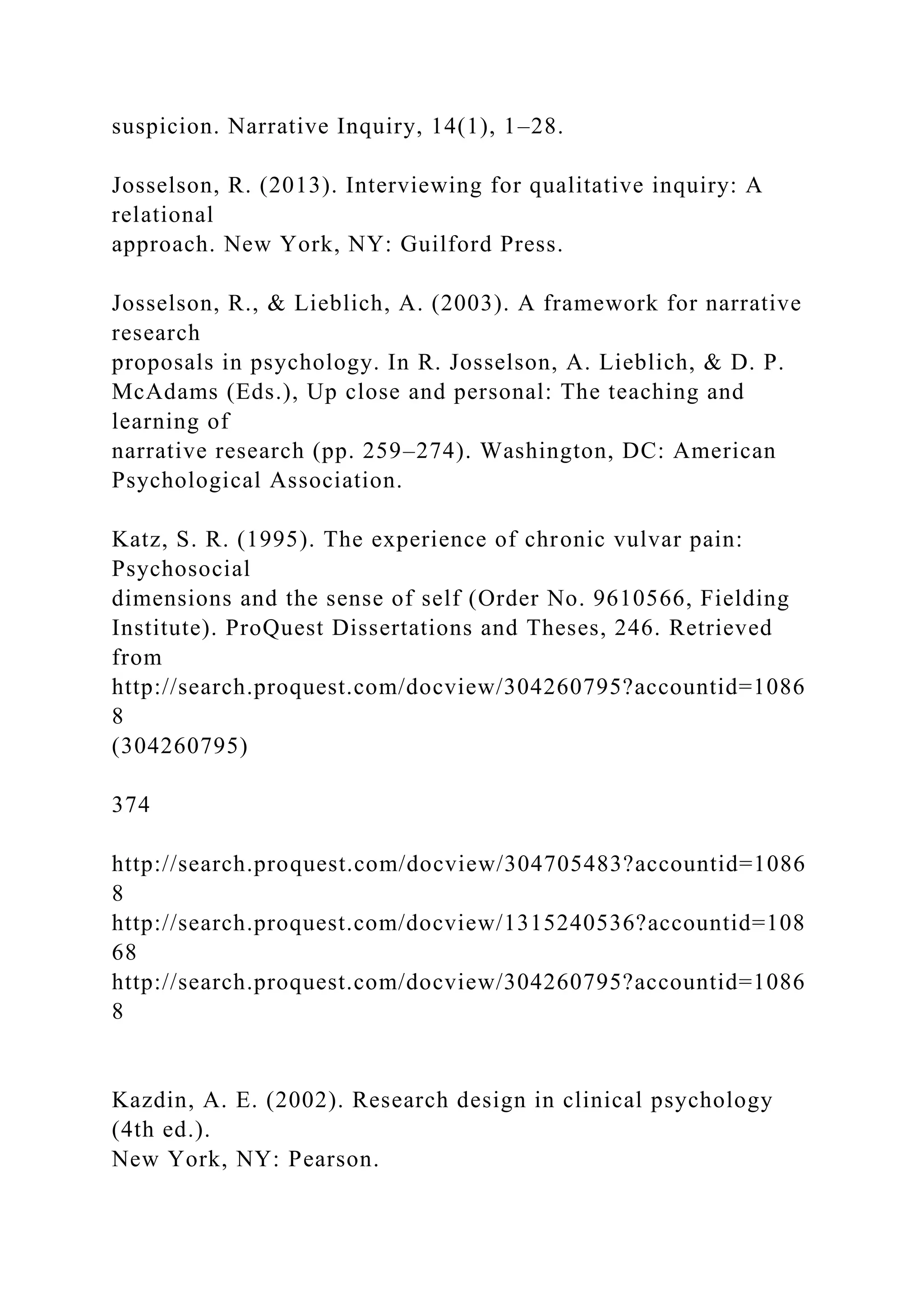 suspicion. Narrative Inquiry, 14(1), 1–28.
Josselson, R. (2013). Interviewing for qualitative inquiry: A
relational
approach. New York, NY: Guilford Press.
Josselson, R., & Lieblich, A. (2003). A framework for narrative
research
proposals in psychology. In R. Josselson, A. Lieblich, & D. P.
McAdams (Eds.), Up close and personal: The teaching and
learning of
narrative research (pp. 259–274). Washington, DC: American
Psychological Association.
Katz, S. R. (1995). The experience of chronic vulvar pain:
Psychosocial
dimensions and the sense of self (Order No. 9610566, Fielding
Institute). ProQuest Dissertations and Theses, 246. Retrieved
from
http://search.proquest.com/docview/304260795?accountid=1086
8
(304260795)
374
http://search.proquest.com/docview/304705483?accountid=1086
8
http://search.proquest.com/docview/1315240536?accountid=108
68
http://search.proquest.com/docview/304260795?accountid=1086
8
Kazdin, A. E. (2002). Research design in clinical psychology
(4th ed.).
New York, NY: Pearson.
 