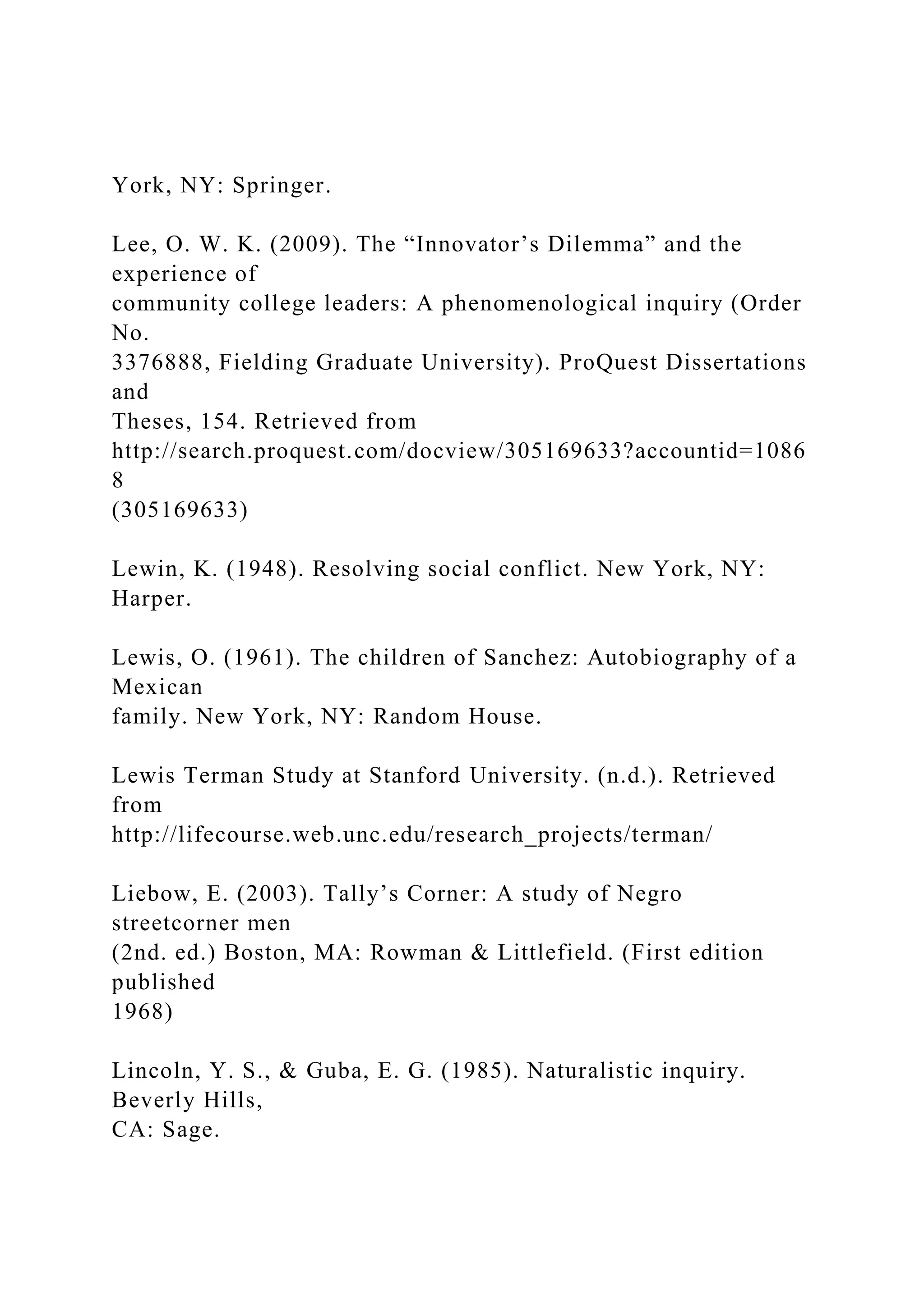 York, NY: Springer.
Lee, O. W. K. (2009). The “Innovator’s Dilemma” and the
experience of
community college leaders: A phenomenological inquiry (Order
No.
3376888, Fielding Graduate University). ProQuest Dissertations
and
Theses, 154. Retrieved from
http://search.proquest.com/docview/305169633?accountid=1086
8
(305169633)
Lewin, K. (1948). Resolving social conflict. New York, NY:
Harper.
Lewis, O. (1961). The children of Sanchez: Autobiography of a
Mexican
family. New York, NY: Random House.
Lewis Terman Study at Stanford University. (n.d.). Retrieved
from
http://lifecourse.web.unc.edu/research_projects/terman/
Liebow, E. (2003). Tally’s Corner: A study of Negro
streetcorner men
(2nd. ed.) Boston, MA: Rowman & Littlefield. (First edition
published
1968)
Lincoln, Y. S., & Guba, E. G. (1985). Naturalistic inquiry.
Beverly Hills,
CA: Sage.
 