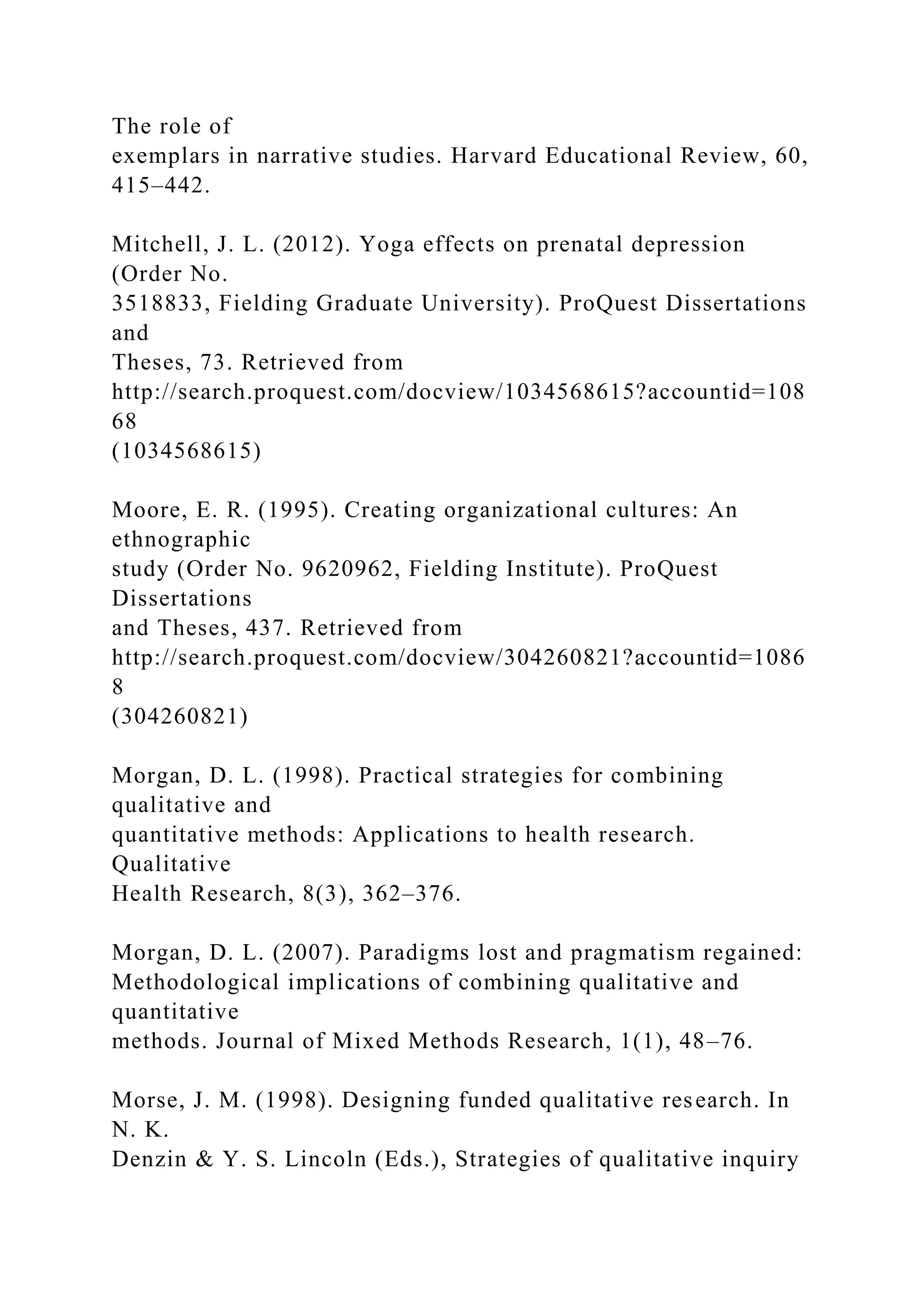 The role of
exemplars in narrative studies. Harvard Educational Review, 60,
415–442.
Mitchell, J. L. (2012). Yoga effects on prenatal depression
(Order No.
3518833, Fielding Graduate University). ProQuest Dissertations
and
Theses, 73. Retrieved from
http://search.proquest.com/docview/1034568615?accountid=108
68
(1034568615)
Moore, E. R. (1995). Creating organizational cultures: An
ethnographic
study (Order No. 9620962, Fielding Institute). ProQuest
Dissertations
and Theses, 437. Retrieved from
http://search.proquest.com/docview/304260821?accountid=1086
8
(304260821)
Morgan, D. L. (1998). Practical strategies for combining
qualitative and
quantitative methods: Applications to health research.
Qualitative
Health Research, 8(3), 362–376.
Morgan, D. L. (2007). Paradigms lost and pragmatism regained:
Methodological implications of combining qualitative and
quantitative
methods. Journal of Mixed Methods Research, 1(1), 48–76.
Morse, J. M. (1998). Designing funded qualitative research. In
N. K.
Denzin & Y. S. Lincoln (Eds.), Strategies of qualitative inquiry
 