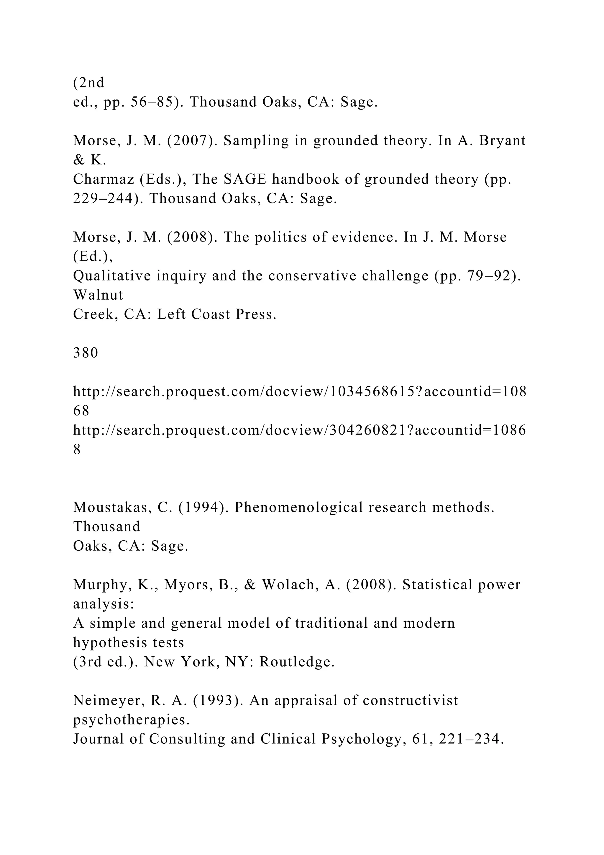 (2nd
ed., pp. 56–85). Thousand Oaks, CA: Sage.
Morse, J. M. (2007). Sampling in grounded theory. In A. Bryant
& K.
Charmaz (Eds.), The SAGE handbook of grounded theory (pp.
229–244). Thousand Oaks, CA: Sage.
Morse, J. M. (2008). The politics of evidence. In J. M. Morse
(Ed.),
Qualitative inquiry and the conservative challenge (pp. 79–92).
Walnut
Creek, CA: Left Coast Press.
380
http://search.proquest.com/docview/1034568615?accountid=108
68
http://search.proquest.com/docview/304260821?accountid=1086
8
Moustakas, C. (1994). Phenomenological research methods.
Thousand
Oaks, CA: Sage.
Murphy, K., Myors, B., & Wolach, A. (2008). Statistical power
analysis:
A simple and general model of traditional and modern
hypothesis tests
(3rd ed.). New York, NY: Routledge.
Neimeyer, R. A. (1993). An appraisal of constructivist
psychotherapies.
Journal of Consulting and Clinical Psychology, 61, 221–234.
 