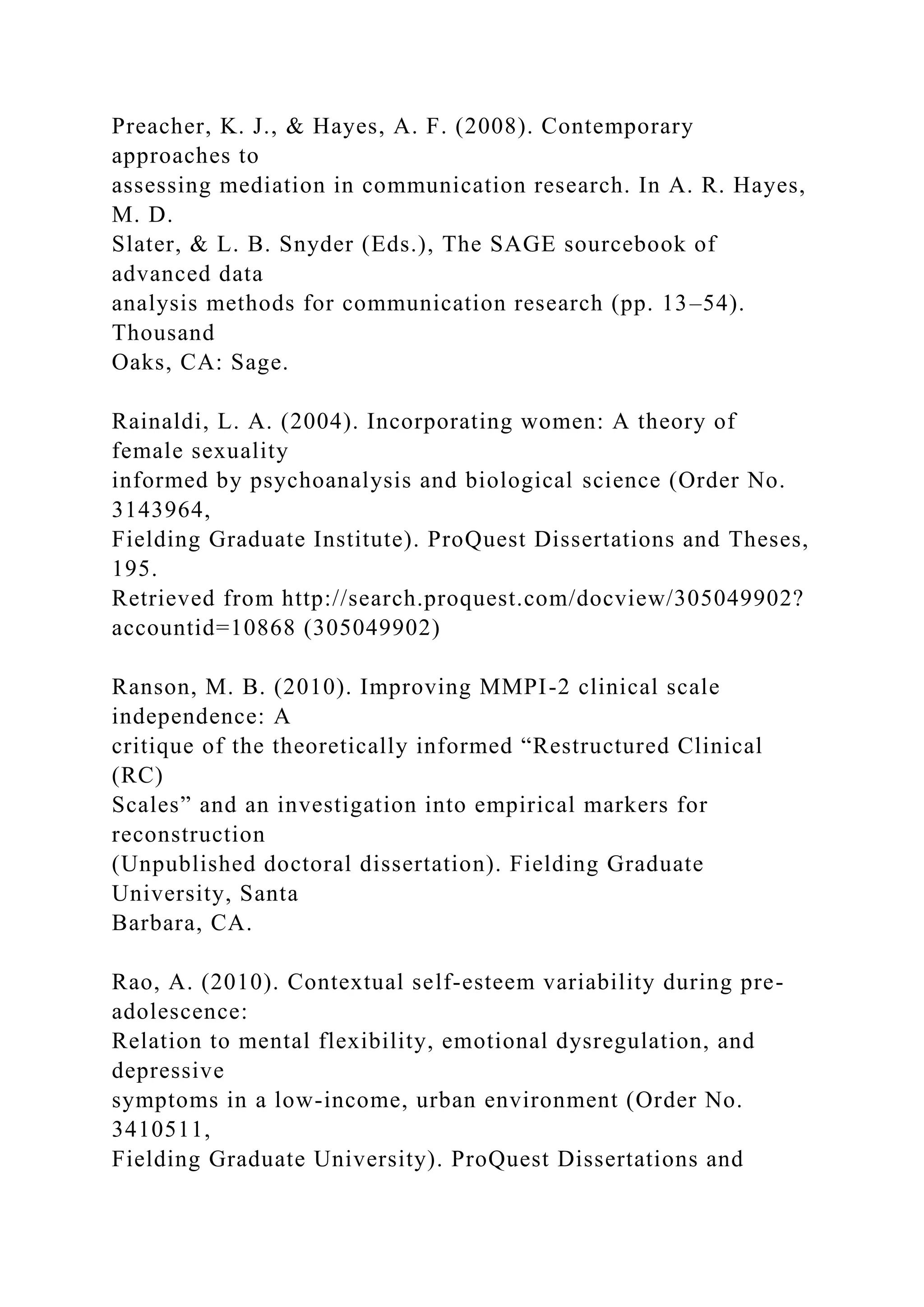Preacher, K. J., & Hayes, A. F. (2008). Contemporary
approaches to
assessing mediation in communication research. In A. R. Hayes,
M. D.
Slater, & L. B. Snyder (Eds.), The SAGE sourcebook of
advanced data
analysis methods for communication research (pp. 13–54).
Thousand
Oaks, CA: Sage.
Rainaldi, L. A. (2004). Incorporating women: A theory of
female sexuality
informed by psychoanalysis and biological science (Order No.
3143964,
Fielding Graduate Institute). ProQuest Dissertations and Theses,
195.
Retrieved from http://search.proquest.com/docview/305049902?
accountid=10868 (305049902)
Ranson, M. B. (2010). Improving MMPI-2 clinical scale
independence: A
critique of the theoretically informed “Restructured Clinical
(RC)
Scales” and an investigation into empirical markers for
reconstruction
(Unpublished doctoral dissertation). Fielding Graduate
University, Santa
Barbara, CA.
Rao, A. (2010). Contextual self-esteem variability during pre-
adolescence:
Relation to mental flexibility, emotional dysregulation, and
depressive
symptoms in a low-income, urban environment (Order No.
3410511,
Fielding Graduate University). ProQuest Dissertations and
 