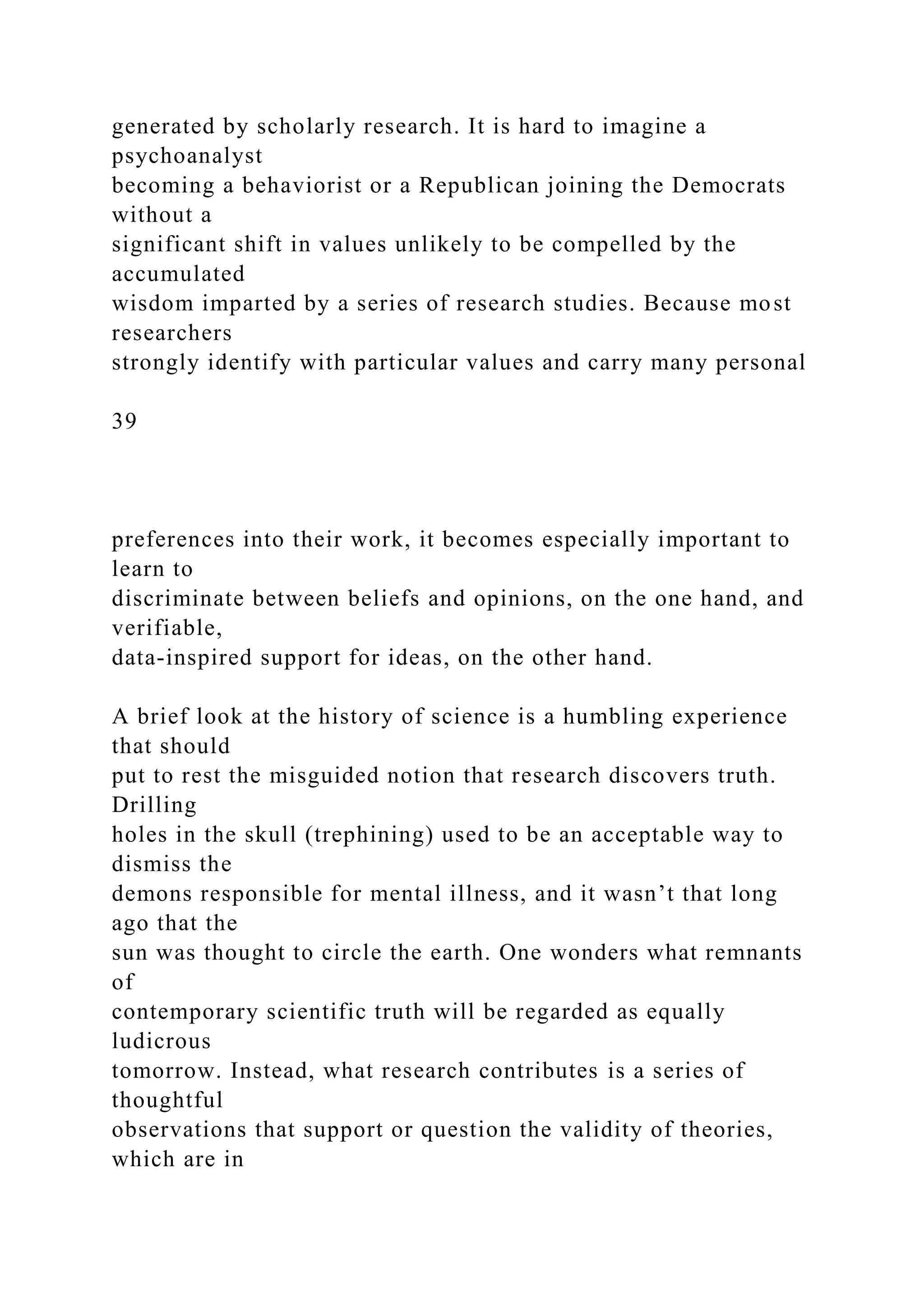 generated by scholarly research. It is hard to imagine a
psychoanalyst
becoming a behaviorist or a Republican joining the Democrats
without a
significant shift in values unlikely to be compelled by the
accumulated
wisdom imparted by a series of research studies. Because most
researchers
strongly identify with particular values and carry many personal
39
preferences into their work, it becomes especially important to
learn to
discriminate between beliefs and opinions, on the one hand, and
verifiable,
data-inspired support for ideas, on the other hand.
A brief look at the history of science is a humbling experience
that should
put to rest the misguided notion that research discovers truth.
Drilling
holes in the skull (trephining) used to be an acceptable way to
dismiss the
demons responsible for mental illness, and it wasn’t that long
ago that the
sun was thought to circle the earth. One wonders what remnants
of
contemporary scientific truth will be regarded as equally
ludicrous
tomorrow. Instead, what research contributes is a series of
thoughtful
observations that support or question the validity of theories,
which are in
 