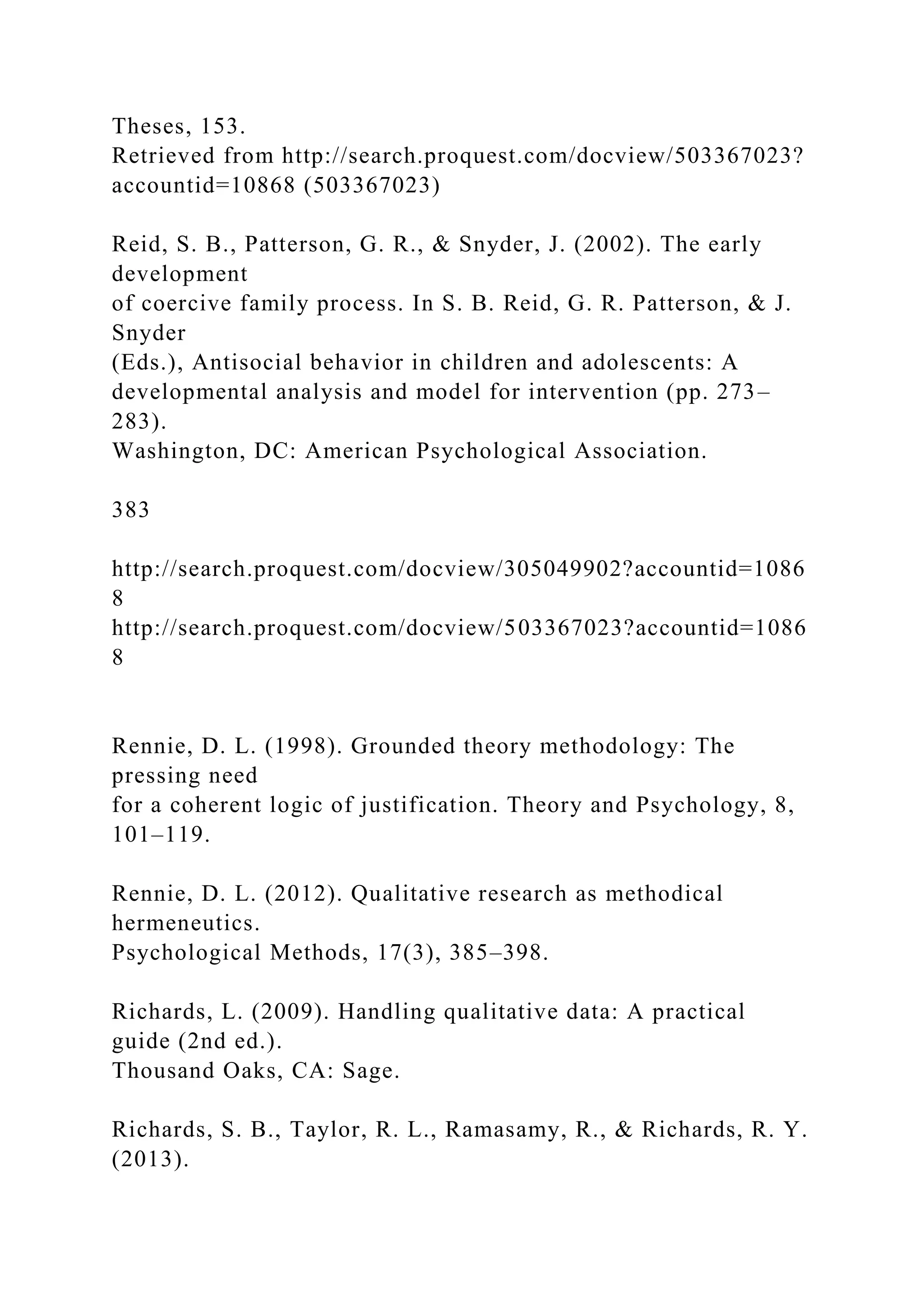 Theses, 153.
Retrieved from http://search.proquest.com/docview/503367023?
accountid=10868 (503367023)
Reid, S. B., Patterson, G. R., & Snyder, J. (2002). The early
development
of coercive family process. In S. B. Reid, G. R. Patterson, & J.
Snyder
(Eds.), Antisocial behavior in children and adolescents: A
developmental analysis and model for intervention (pp. 273–
283).
Washington, DC: American Psychological Association.
383
http://search.proquest.com/docview/305049902?accountid=1086
8
http://search.proquest.com/docview/503367023?accountid=1086
8
Rennie, D. L. (1998). Grounded theory methodology: The
pressing need
for a coherent logic of justification. Theory and Psychology, 8,
101–119.
Rennie, D. L. (2012). Qualitative research as methodical
hermeneutics.
Psychological Methods, 17(3), 385–398.
Richards, L. (2009). Handling qualitative data: A practical
guide (2nd ed.).
Thousand Oaks, CA: Sage.
Richards, S. B., Taylor, R. L., Ramasamy, R., & Richards, R. Y.
(2013).
 