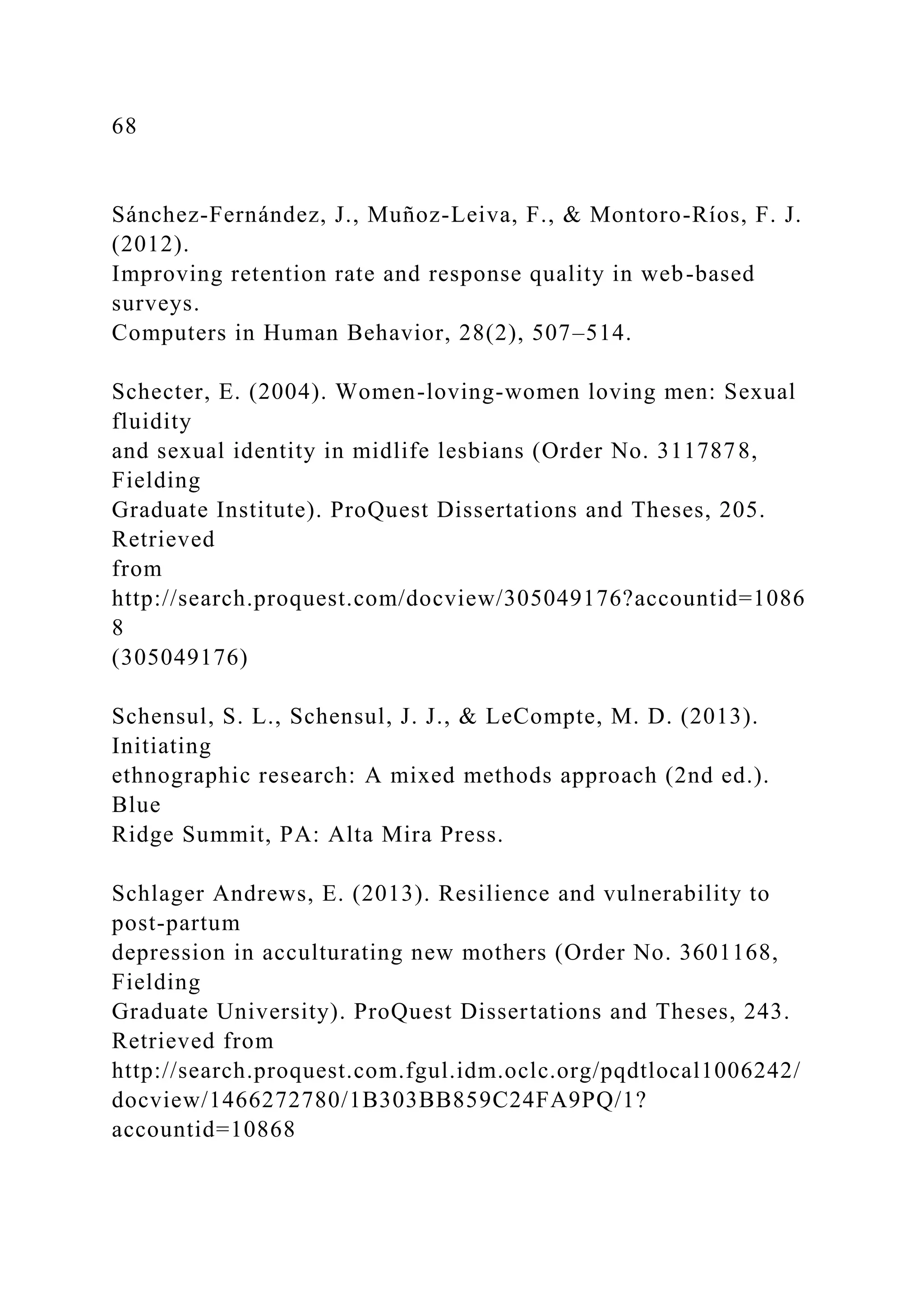 68
Sánchez-Fernández, J., Muñoz-Leiva, F., & Montoro-Ríos, F. J.
(2012).
Improving retention rate and response quality in web-based
surveys.
Computers in Human Behavior, 28(2), 507–514.
Schecter, E. (2004). Women-loving-women loving men: Sexual
fluidity
and sexual identity in midlife lesbians (Order No. 3117878,
Fielding
Graduate Institute). ProQuest Dissertations and Theses, 205.
Retrieved
from
http://search.proquest.com/docview/305049176?accountid=1086
8
(305049176)
Schensul, S. L., Schensul, J. J., & LeCompte, M. D. (2013).
Initiating
ethnographic research: A mixed methods approach (2nd ed.).
Blue
Ridge Summit, PA: Alta Mira Press.
Schlager Andrews, E. (2013). Resilience and vulnerability to
post-partum
depression in acculturating new mothers (Order No. 3601168,
Fielding
Graduate University). ProQuest Dissertations and Theses, 243.
Retrieved from
http://search.proquest.com.fgul.idm.oclc.org/pqdtlocal1006242/
docview/1466272780/1B303BB859C24FA9PQ/1?
accountid=10868
 