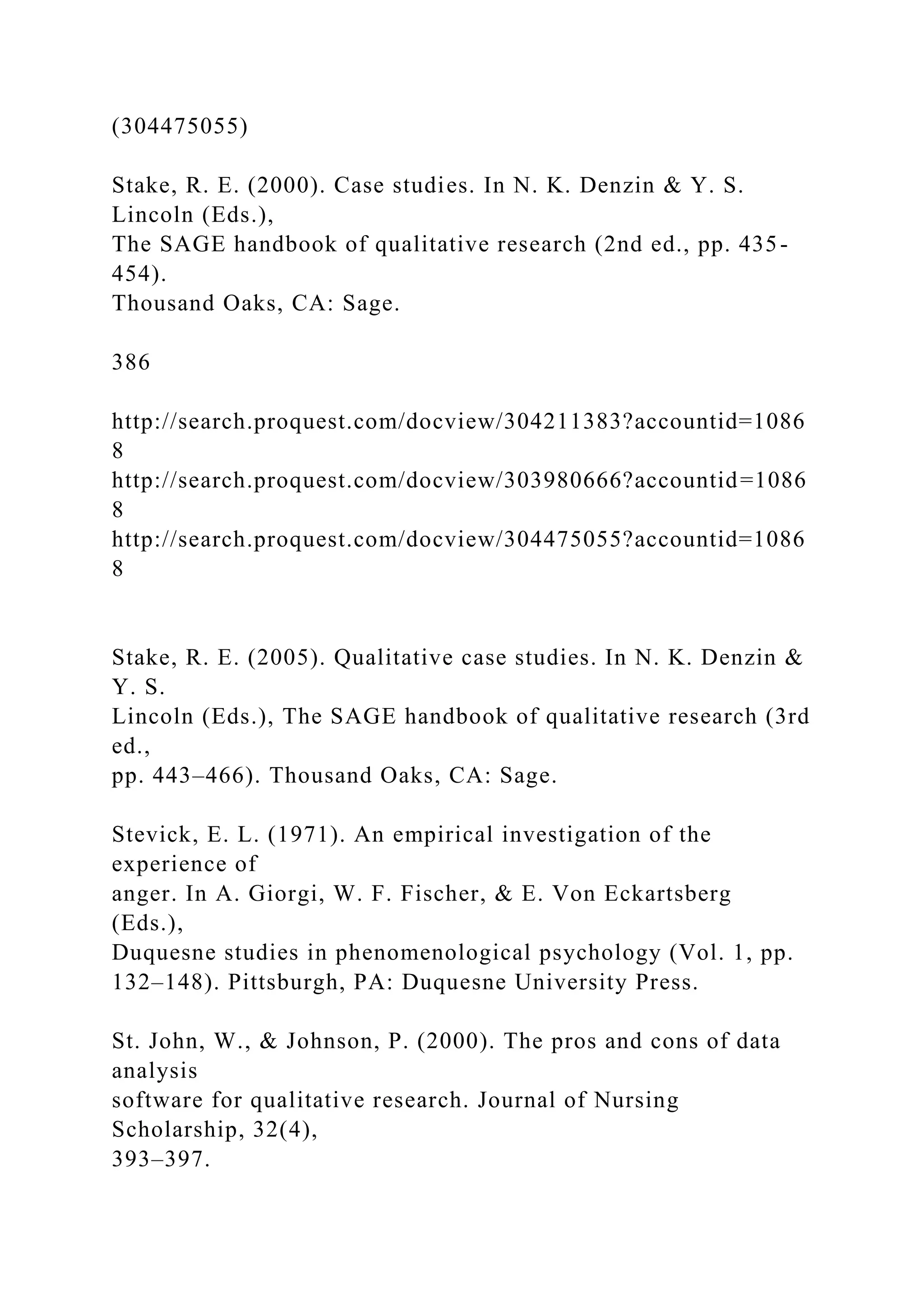 (304475055)
Stake, R. E. (2000). Case studies. In N. K. Denzin & Y. S.
Lincoln (Eds.),
The SAGE handbook of qualitative research (2nd ed., pp. 435-
454).
Thousand Oaks, CA: Sage.
386
http://search.proquest.com/docview/304211383?accountid=1086
8
http://search.proquest.com/docview/303980666?accountid=1086
8
http://search.proquest.com/docview/304475055?accountid=1086
8
Stake, R. E. (2005). Qualitative case studies. In N. K. Denzin &
Y. S.
Lincoln (Eds.), The SAGE handbook of qualitative research (3rd
ed.,
pp. 443–466). Thousand Oaks, CA: Sage.
Stevick, E. L. (1971). An empirical investigation of the
experience of
anger. In A. Giorgi, W. F. Fischer, & E. Von Eckartsberg
(Eds.),
Duquesne studies in phenomenological psychology (Vol. 1, pp.
132–148). Pittsburgh, PA: Duquesne University Press.
St. John, W., & Johnson, P. (2000). The pros and cons of data
analysis
software for qualitative research. Journal of Nursing
Scholarship, 32(4),
393–397.
 