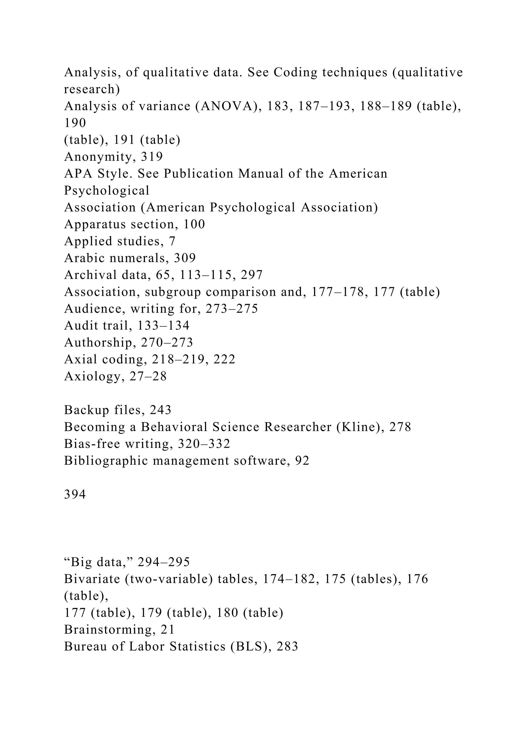 Analysis, of qualitative data. See Coding techniques (qualitative
research)
Analysis of variance (ANOVA), 183, 187–193, 188–189 (table),
190
(table), 191 (table)
Anonymity, 319
APA Style. See Publication Manual of the American
Psychological
Association (American Psychological Association)
Apparatus section, 100
Applied studies, 7
Arabic numerals, 309
Archival data, 65, 113–115, 297
Association, subgroup comparison and, 177–178, 177 (table)
Audience, writing for, 273–275
Audit trail, 133–134
Authorship, 270–273
Axial coding, 218–219, 222
Axiology, 27–28
Backup files, 243
Becoming a Behavioral Science Researcher (Kline), 278
Bias-free writing, 320–332
Bibliographic management software, 92
394
“Big data,” 294–295
Bivariate (two-variable) tables, 174–182, 175 (tables), 176
(table),
177 (table), 179 (table), 180 (table)
Brainstorming, 21
Bureau of Labor Statistics (BLS), 283
 