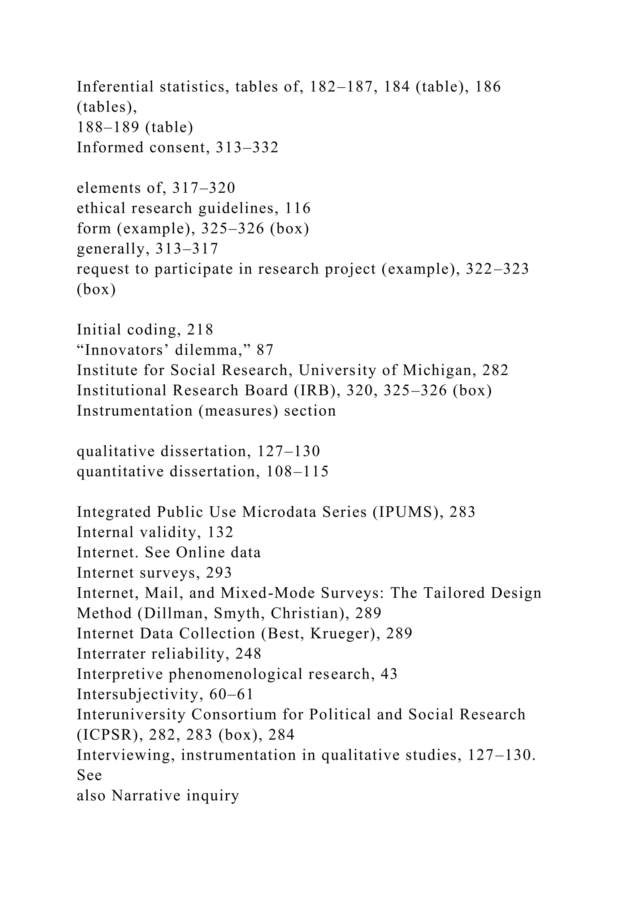 Inferential statistics, tables of, 182–187, 184 (table), 186
(tables),
188–189 (table)
Informed consent, 313–332
elements of, 317–320
ethical research guidelines, 116
form (example), 325–326 (box)
generally, 313–317
request to participate in research project (example), 322–323
(box)
Initial coding, 218
“Innovators’ dilemma,” 87
Institute for Social Research, University of Michigan, 282
Institutional Research Board (IRB), 320, 325–326 (box)
Instrumentation (measures) section
qualitative dissertation, 127–130
quantitative dissertation, 108–115
Integrated Public Use Microdata Series (IPUMS), 283
Internal validity, 132
Internet. See Online data
Internet surveys, 293
Internet, Mail, and Mixed-Mode Surveys: The Tailored Design
Method (Dillman, Smyth, Christian), 289
Internet Data Collection (Best, Krueger), 289
Interrater reliability, 248
Interpretive phenomenological research, 43
Intersubjectivity, 60–61
Interuniversity Consortium for Political and Social Research
(ICPSR), 282, 283 (box), 284
Interviewing, instrumentation in qualitative studies, 127–130.
See
also Narrative inquiry
 
