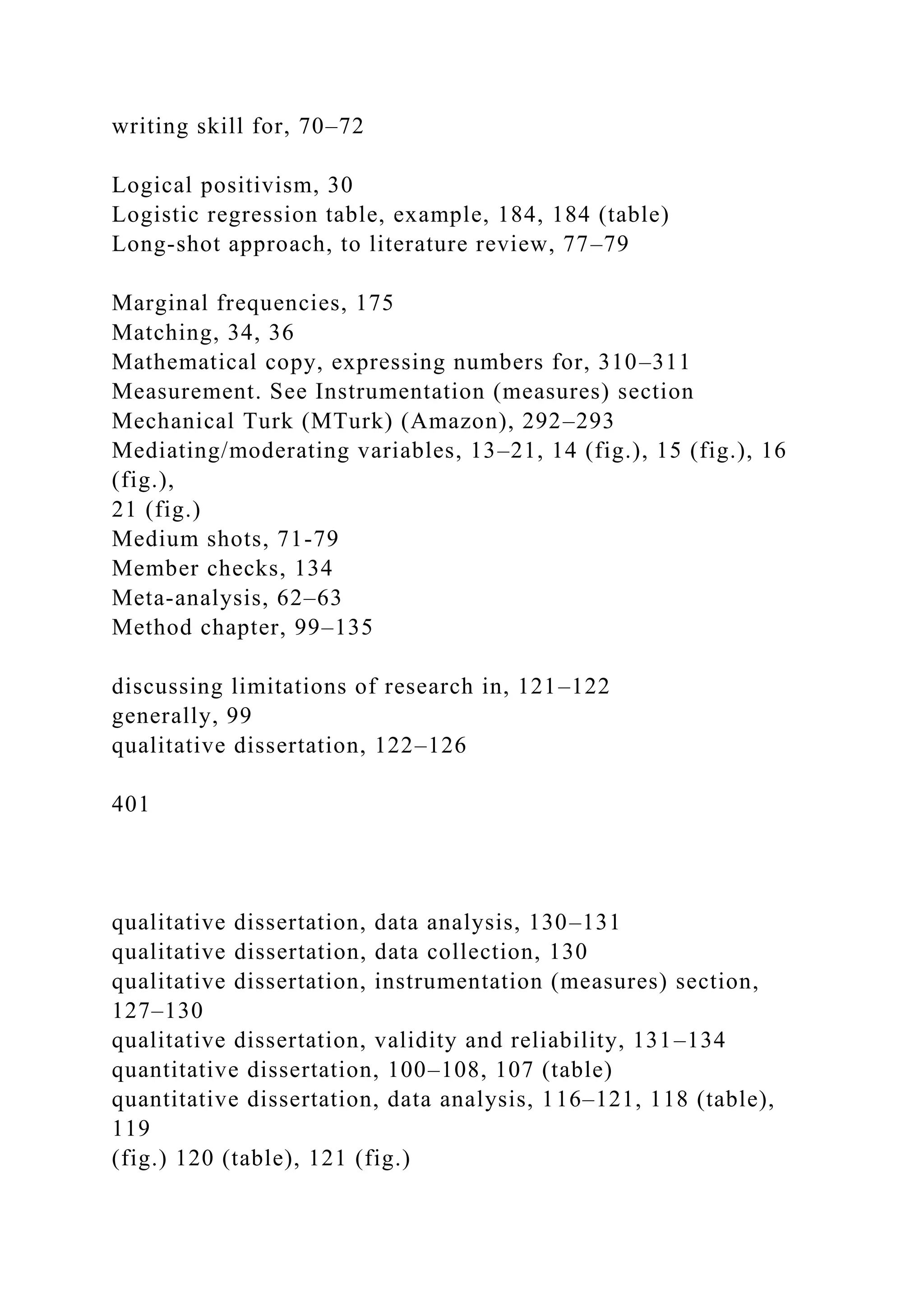 writing skill for, 70–72
Logical positivism, 30
Logistic regression table, example, 184, 184 (table)
Long-shot approach, to literature review, 77–79
Marginal frequencies, 175
Matching, 34, 36
Mathematical copy, expressing numbers for, 310–311
Measurement. See Instrumentation (measures) section
Mechanical Turk (MTurk) (Amazon), 292–293
Mediating/moderating variables, 13–21, 14 (fig.), 15 (fig.), 16
(fig.),
21 (fig.)
Medium shots, 71-79
Member checks, 134
Meta-analysis, 62–63
Method chapter, 99–135
discussing limitations of research in, 121–122
generally, 99
qualitative dissertation, 122–126
401
qualitative dissertation, data analysis, 130–131
qualitative dissertation, data collection, 130
qualitative dissertation, instrumentation (measures) section,
127–130
qualitative dissertation, validity and reliability, 131–134
quantitative dissertation, 100–108, 107 (table)
quantitative dissertation, data analysis, 116–121, 118 (table),
119
(fig.) 120 (table), 121 (fig.)
 