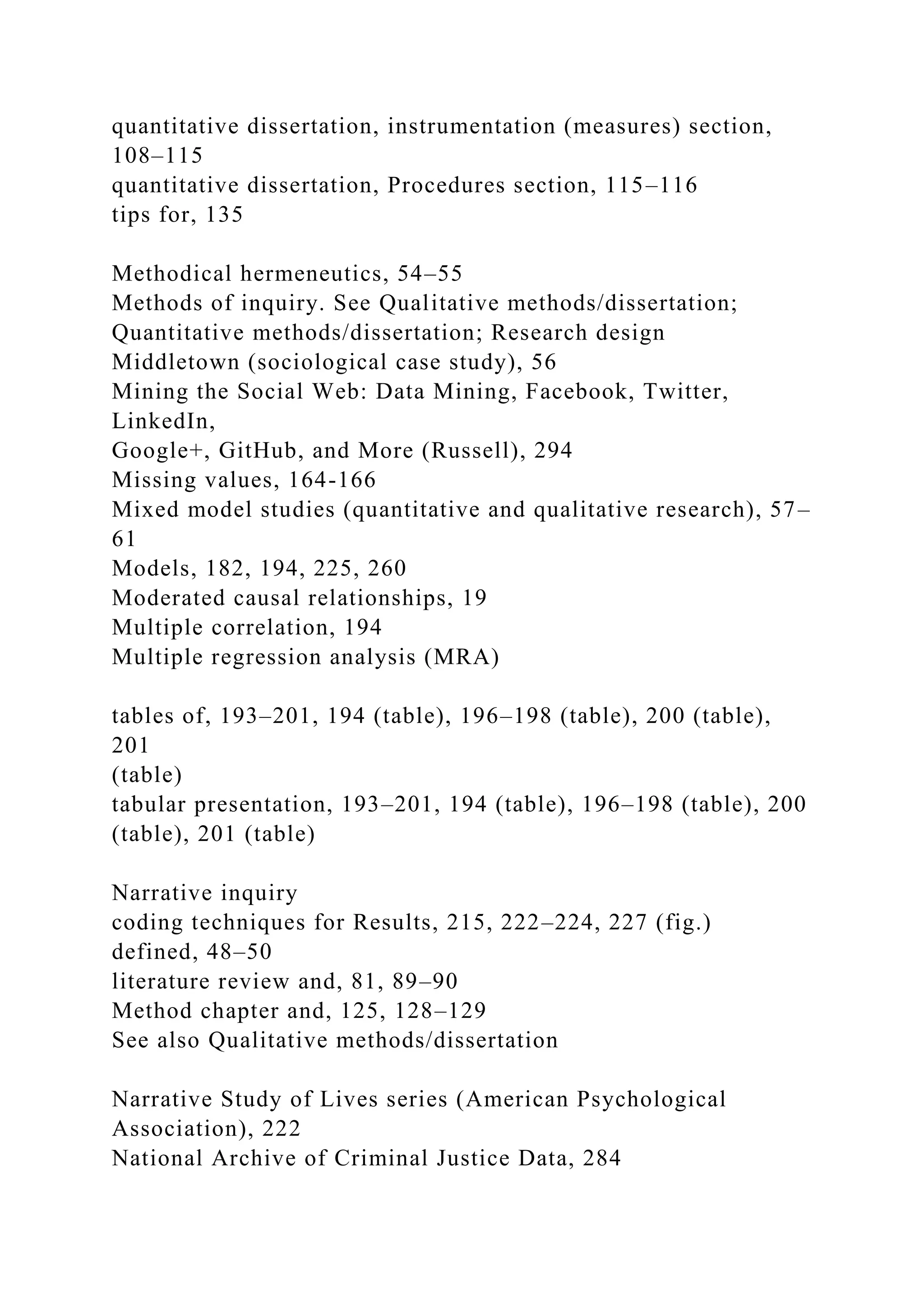 quantitative dissertation, instrumentation (measures) section,
108–115
quantitative dissertation, Procedures section, 115–116
tips for, 135
Methodical hermeneutics, 54–55
Methods of inquiry. See Qualitative methods/dissertation;
Quantitative methods/dissertation; Research design
Middletown (sociological case study), 56
Mining the Social Web: Data Mining, Facebook, Twitter,
LinkedIn,
Google+, GitHub, and More (Russell), 294
Missing values, 164-166
Mixed model studies (quantitative and qualitative research), 57–
61
Models, 182, 194, 225, 260
Moderated causal relationships, 19
Multiple correlation, 194
Multiple regression analysis (MRA)
tables of, 193–201, 194 (table), 196–198 (table), 200 (table),
201
(table)
tabular presentation, 193–201, 194 (table), 196–198 (table), 200
(table), 201 (table)
Narrative inquiry
coding techniques for Results, 215, 222–224, 227 (fig.)
defined, 48–50
literature review and, 81, 89–90
Method chapter and, 125, 128–129
See also Qualitative methods/dissertation
Narrative Study of Lives series (American Psychological
Association), 222
National Archive of Criminal Justice Data, 284
 