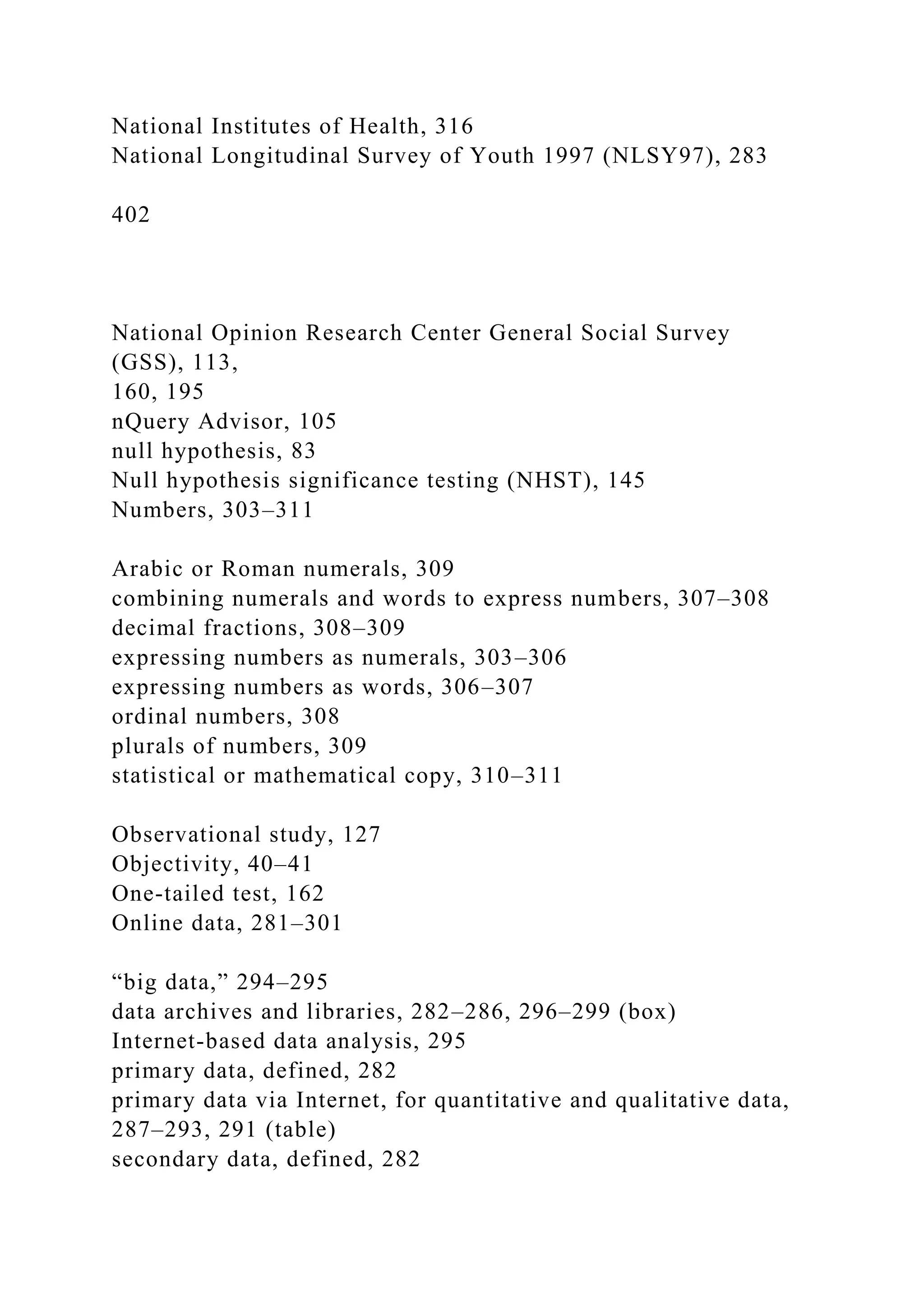 National Institutes of Health, 316
National Longitudinal Survey of Youth 1997 (NLSY97), 283
402
National Opinion Research Center General Social Survey
(GSS), 113,
160, 195
nQuery Advisor, 105
null hypothesis, 83
Null hypothesis significance testing (NHST), 145
Numbers, 303–311
Arabic or Roman numerals, 309
combining numerals and words to express numbers, 307–308
decimal fractions, 308–309
expressing numbers as numerals, 303–306
expressing numbers as words, 306–307
ordinal numbers, 308
plurals of numbers, 309
statistical or mathematical copy, 310–311
Observational study, 127
Objectivity, 40–41
One-tailed test, 162
Online data, 281–301
“big data,” 294–295
data archives and libraries, 282–286, 296–299 (box)
Internet-based data analysis, 295
primary data, defined, 282
primary data via Internet, for quantitative and qualitative data,
287–293, 291 (table)
secondary data, defined, 282
 