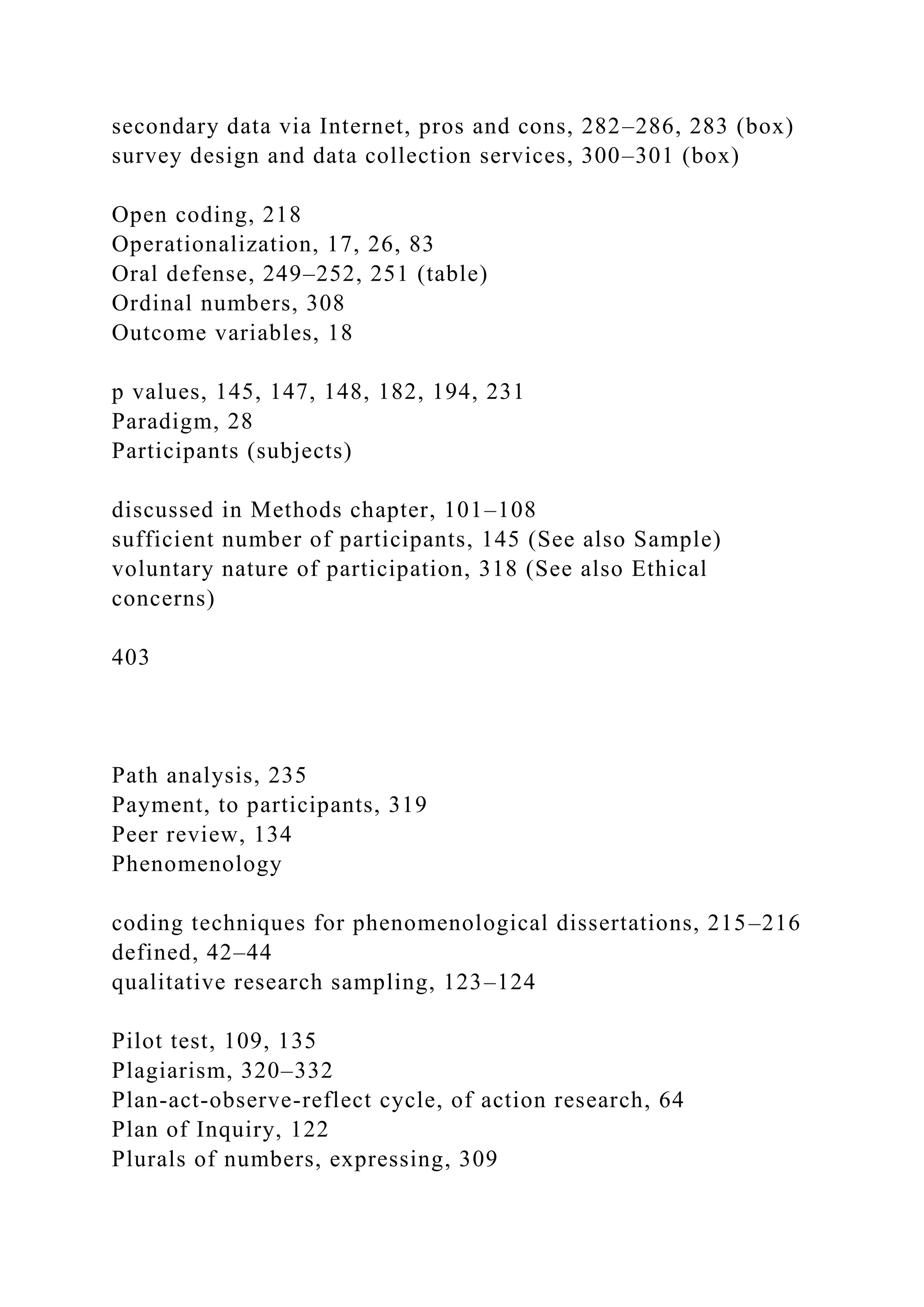 secondary data via Internet, pros and cons, 282–286, 283 (box)
survey design and data collection services, 300–301 (box)
Open coding, 218
Operationalization, 17, 26, 83
Oral defense, 249–252, 251 (table)
Ordinal numbers, 308
Outcome variables, 18
p values, 145, 147, 148, 182, 194, 231
Paradigm, 28
Participants (subjects)
discussed in Methods chapter, 101–108
sufficient number of participants, 145 (See also Sample)
voluntary nature of participation, 318 (See also Ethical
concerns)
403
Path analysis, 235
Payment, to participants, 319
Peer review, 134
Phenomenology
coding techniques for phenomenological dissertations, 215–216
defined, 42–44
qualitative research sampling, 123–124
Pilot test, 109, 135
Plagiarism, 320–332
Plan-act-observe-reflect cycle, of action research, 64
Plan of Inquiry, 122
Plurals of numbers, expressing, 309
 