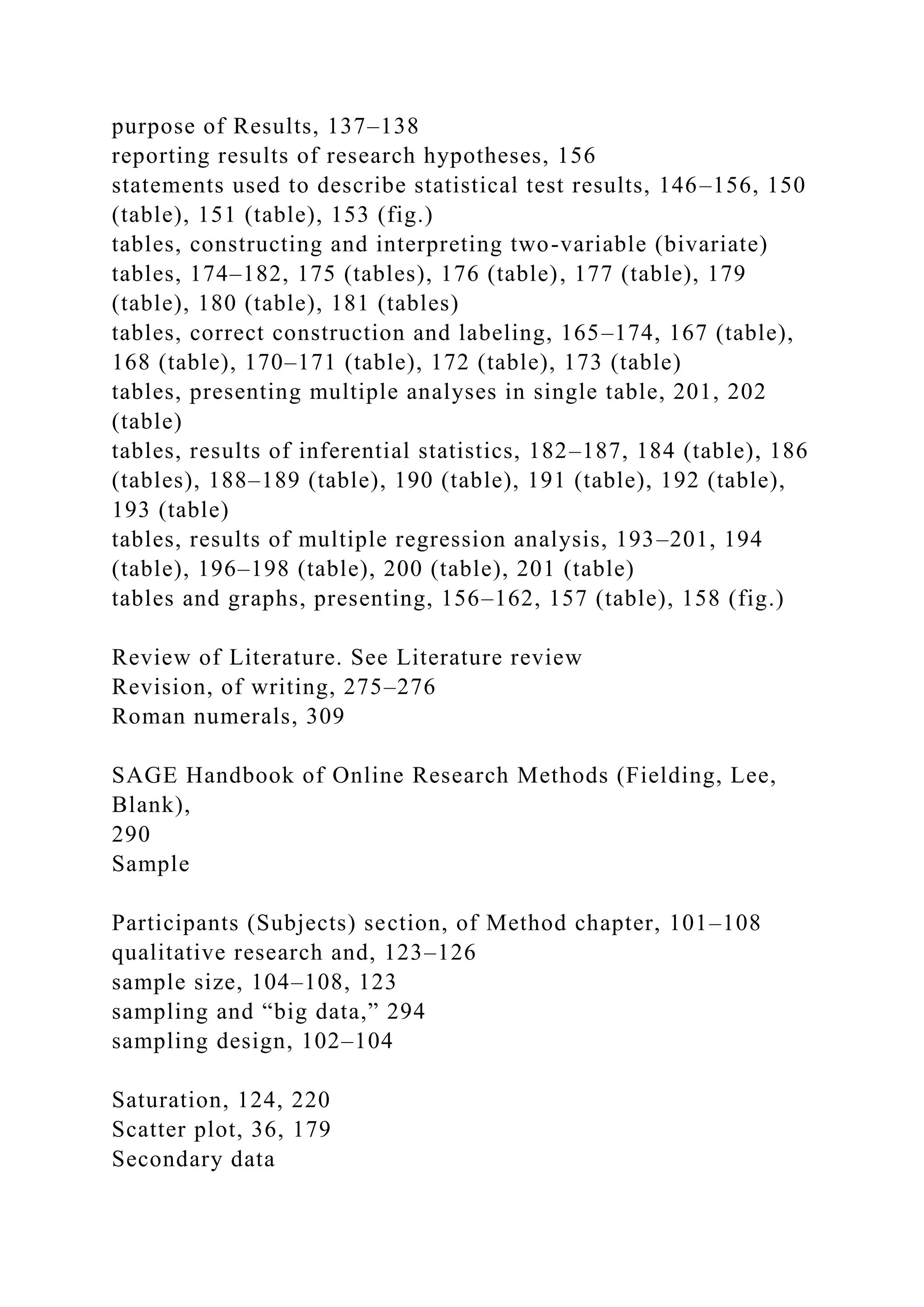 purpose of Results, 137–138
reporting results of research hypotheses, 156
statements used to describe statistical test results, 146–156, 150
(table), 151 (table), 153 (fig.)
tables, constructing and interpreting two-variable (bivariate)
tables, 174–182, 175 (tables), 176 (table), 177 (table), 179
(table), 180 (table), 181 (tables)
tables, correct construction and labeling, 165–174, 167 (table),
168 (table), 170–171 (table), 172 (table), 173 (table)
tables, presenting multiple analyses in single table, 201, 202
(table)
tables, results of inferential statistics, 182–187, 184 (table), 186
(tables), 188–189 (table), 190 (table), 191 (table), 192 (table),
193 (table)
tables, results of multiple regression analysis, 193–201, 194
(table), 196–198 (table), 200 (table), 201 (table)
tables and graphs, presenting, 156–162, 157 (table), 158 (fig.)
Review of Literature. See Literature review
Revision, of writing, 275–276
Roman numerals, 309
SAGE Handbook of Online Research Methods (Fielding, Lee,
Blank),
290
Sample
Participants (Subjects) section, of Method chapter, 101–108
qualitative research and, 123–126
sample size, 104–108, 123
sampling and “big data,” 294
sampling design, 102–104
Saturation, 124, 220
Scatter plot, 36, 179
Secondary data
 