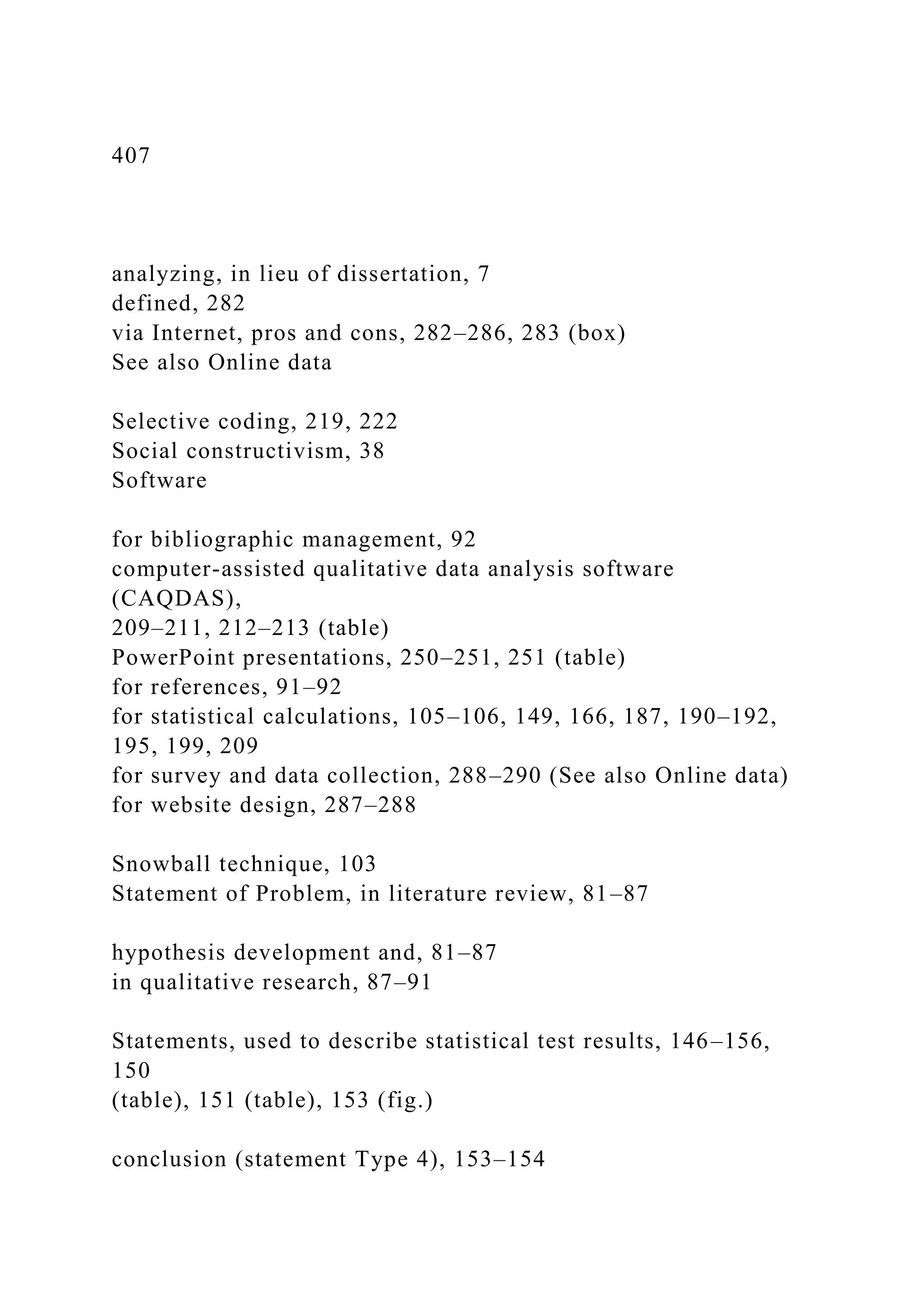 407
analyzing, in lieu of dissertation, 7
defined, 282
via Internet, pros and cons, 282–286, 283 (box)
See also Online data
Selective coding, 219, 222
Social constructivism, 38
Software
for bibliographic management, 92
computer-assisted qualitative data analysis software
(CAQDAS),
209–211, 212–213 (table)
PowerPoint presentations, 250–251, 251 (table)
for references, 91–92
for statistical calculations, 105–106, 149, 166, 187, 190–192,
195, 199, 209
for survey and data collection, 288–290 (See also Online data)
for website design, 287–288
Snowball technique, 103
Statement of Problem, in literature review, 81–87
hypothesis development and, 81–87
in qualitative research, 87–91
Statements, used to describe statistical test results, 146–156,
150
(table), 151 (table), 153 (fig.)
conclusion (statement Type 4), 153–154
 