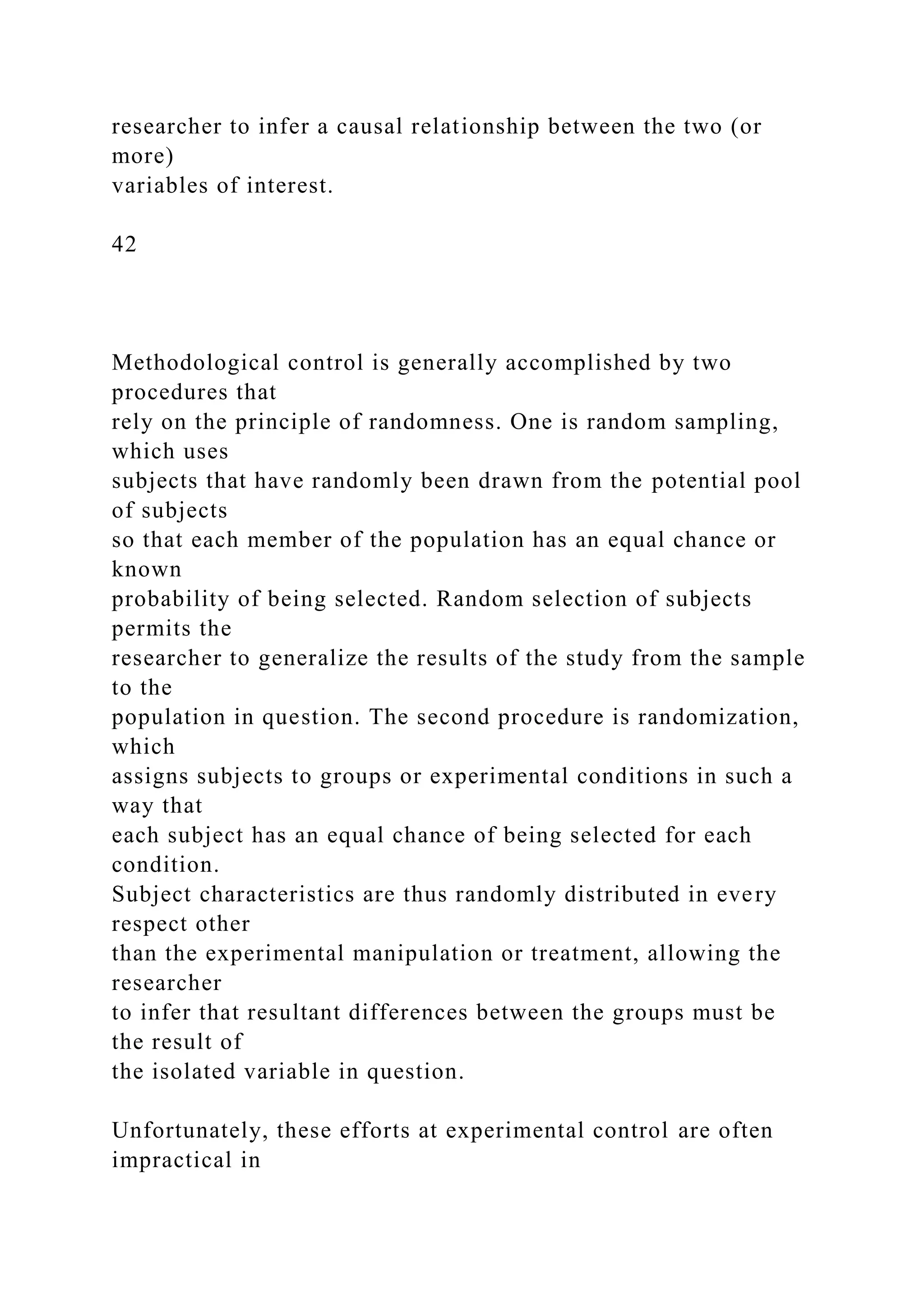 researcher to infer a causal relationship between the two (or
more)
variables of interest.
42
Methodological control is generally accomplished by two
procedures that
rely on the principle of randomness. One is random sampling,
which uses
subjects that have randomly been drawn from the potential pool
of subjects
so that each member of the population has an equal chance or
known
probability of being selected. Random selection of subjects
permits the
researcher to generalize the results of the study from the sample
to the
population in question. The second procedure is randomization,
which
assigns subjects to groups or experimental conditions in such a
way that
each subject has an equal chance of being selected for each
condition.
Subject characteristics are thus randomly distributed in every
respect other
than the experimental manipulation or treatment, allowing the
researcher
to infer that resultant differences between the groups must be
the result of
the isolated variable in question.
Unfortunately, these efforts at experimental control are often
impractical in
 