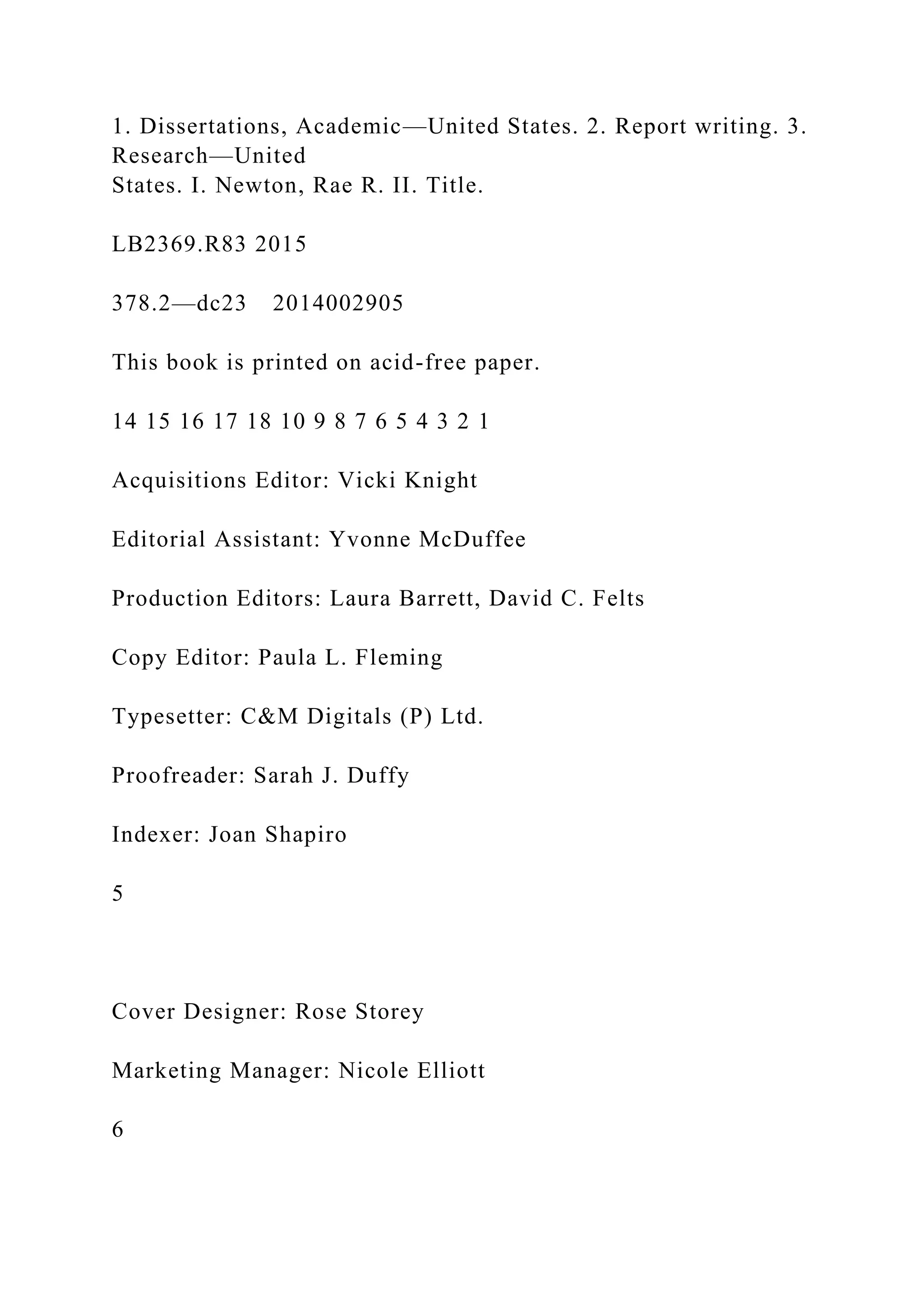 1. Dissertations, Academic—United States. 2. Report writing. 3.
Research—United
States. I. Newton, Rae R. II. Title.
LB2369.R83 2015
378.2—dc23 2014002905
This book is printed on acid-free paper.
14 15 16 17 18 10 9 8 7 6 5 4 3 2 1
Acquisitions Editor: Vicki Knight
Editorial Assistant: Yvonne McDuffee
Production Editors: Laura Barrett, David C. Felts
Copy Editor: Paula L. Fleming
Typesetter: C&M Digitals (P) Ltd.
Proofreader: Sarah J. Duffy
Indexer: Joan Shapiro
5
Cover Designer: Rose Storey
Marketing Manager: Nicole Elliott
6
 