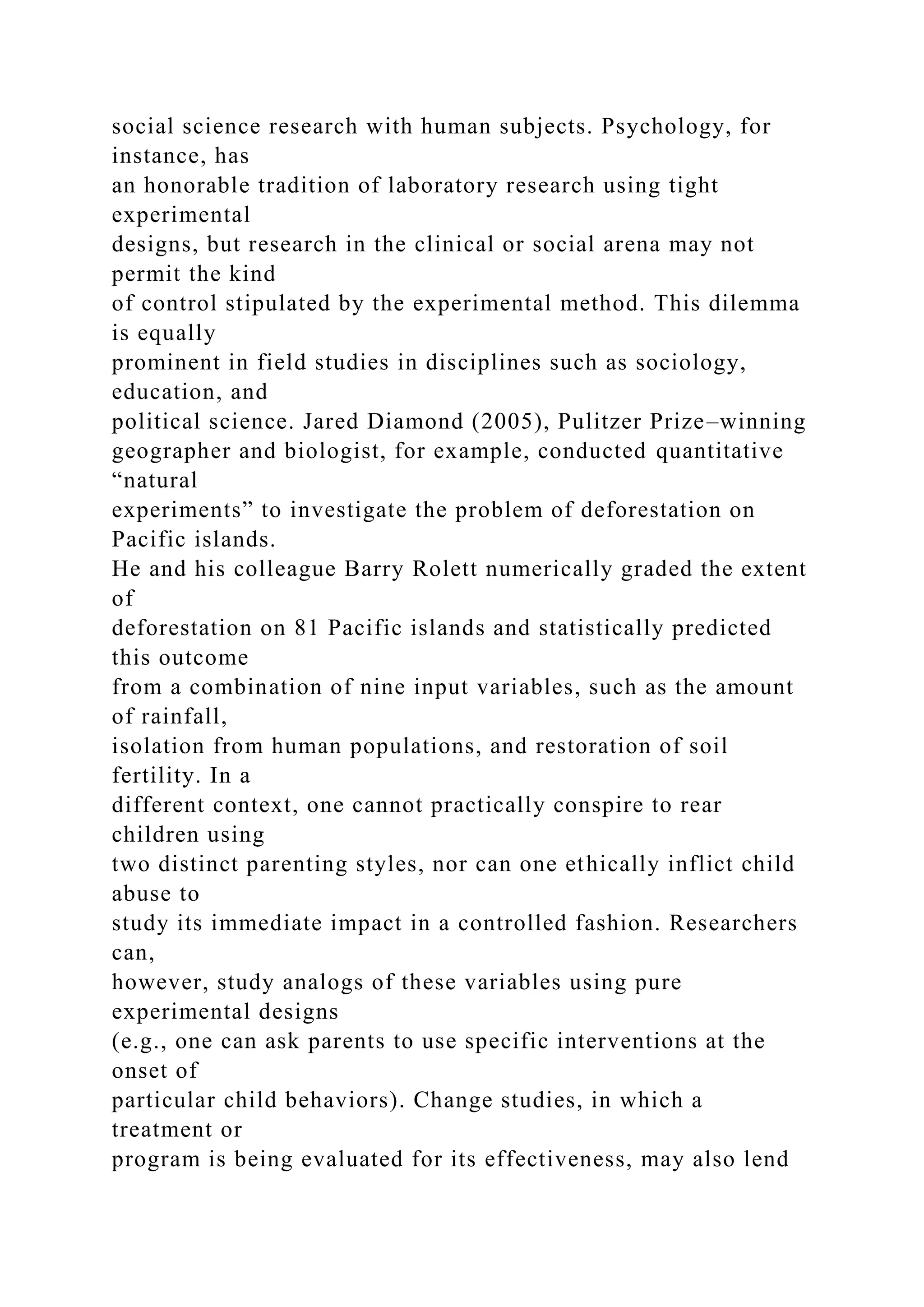 social science research with human subjects. Psychology, for
instance, has
an honorable tradition of laboratory research using tight
experimental
designs, but research in the clinical or social arena may not
permit the kind
of control stipulated by the experimental method. This dilemma
is equally
prominent in field studies in disciplines such as sociology,
education, and
political science. Jared Diamond (2005), Pulitzer Prize–winning
geographer and biologist, for example, conducted quantitative
“natural
experiments” to investigate the problem of deforestation on
Pacific islands.
He and his colleague Barry Rolett numerically graded the extent
of
deforestation on 81 Pacific islands and statistically predicted
this outcome
from a combination of nine input variables, such as the amount
of rainfall,
isolation from human populations, and restoration of soil
fertility. In a
different context, one cannot practically conspire to rear
children using
two distinct parenting styles, nor can one ethically inflict child
abuse to
study its immediate impact in a controlled fashion. Researchers
can,
however, study analogs of these variables using pure
experimental designs
(e.g., one can ask parents to use specific interventions at the
onset of
particular child behaviors). Change studies, in which a
treatment or
program is being evaluated for its effectiveness, may also lend
 