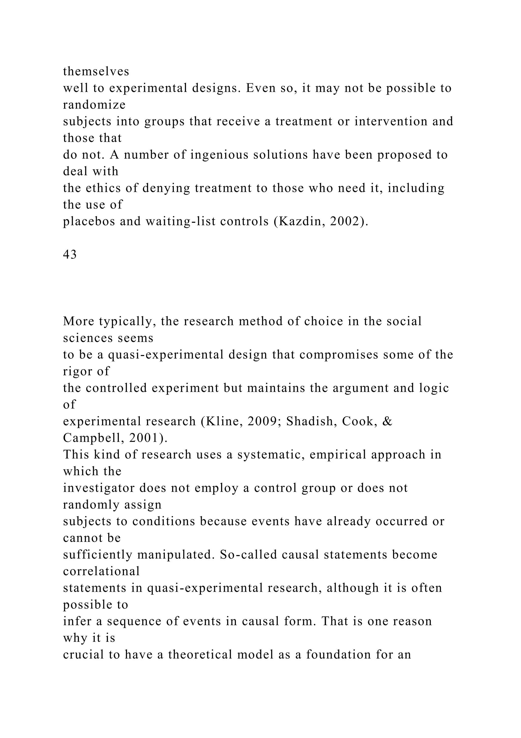 themselves
well to experimental designs. Even so, it may not be possible to
randomize
subjects into groups that receive a treatment or intervention and
those that
do not. A number of ingenious solutions have been proposed to
deal with
the ethics of denying treatment to those who need it, including
the use of
placebos and waiting-list controls (Kazdin, 2002).
43
More typically, the research method of choice in the social
sciences seems
to be a quasi-experimental design that compromises some of the
rigor of
the controlled experiment but maintains the argument and logic
of
experimental research (Kline, 2009; Shadish, Cook, &
Campbell, 2001).
This kind of research uses a systematic, empirical approach in
which the
investigator does not employ a control group or does not
randomly assign
subjects to conditions because events have already occurred or
cannot be
sufficiently manipulated. So-called causal statements become
correlational
statements in quasi-experimental research, although it is often
possible to
infer a sequence of events in causal form. That is one reason
why it is
crucial to have a theoretical model as a foundation for an
 